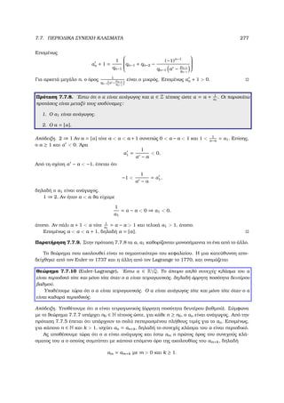 7.7. ΠΕΡΙΟ∆ΙΚΑ ΣΥΝΕΧΗ ΚΛΑΣΜΑΤΑ 277
Εποµένως
αn + 1 =
1
qn−1

qn−1 + qn−2 −
(−1)n−1
qn−1 α − pn−1
qn−1


Για αρκετά µεγάλο n, ο όρος 1
qn−1 α −
pn−1
qn−1
είναι ο µικρός. Εποµένως αn + 1  0.
Πρόταση 7.7.8. ΄Εστω ότι ο α είναι ανάγωγος και a ∈ Z τέτοιος ώστε α = a + 1
α1
. Οι παρακάτω
προτάσεις είναι µεταξύ τους ισοδύναµες:
1. Ο α1 είναι ανάγωγος.
2. Ο a = [α].
Απόδειξη. 2 ⇒ 1 Αν a = [α] τότε a  α  a + 1 συνεπώς 0  α − a  1 και 1  1
α−a
= α1. Επίσης,
ο a ≥ 1 και α  0. ΄Αρα
α1 =
1
α − a
 0.
Από τη σχέση α − a  −1, έπεται ότι
−1 
1
α − a
= α1,
δηλαδή ο α1 είναι ανάγωγος.
1 ⇒ 2. Αν ήταν α  a ϑα είχαµε
1
α1
= α − a  0 ⇒ α1  0,
άτοπο. Αν πάλι a + 1  α τότε 1
α1
= α − a  1 και τελικά α1  1, άτοπο.
Εποµένως a  α  a + 1, δηλαδή α = [a].
Παρατήρηση 7.7.9. Στην πρόταση 7.7.8 τα α, α1 καθορίζονται µονοσήµαντα το ένα από το άλλο.
Το ϑεώρηµα που ακολουθεί είναι το σηµαντικότερο του κεφαλαίου. Η µια κατεύθυνση απο-
δείχθηκε από τον Euler το 1737 και η άλλη από τον Lagrange το 1770, και ονοµάζεται
Θεώρηµα 7.7.10 (Euler-Lagrange). ΄Εστω α ∈ RQ. Το άπειρο απλό συνεχές κλάσµα του α
είναι περιοδικό τότε και µόνο τότε όταν ο α είναι τετραγωνικός, δηλαδή άρρητη ποσότητα δευτέρου
ϐαθµού.
Υποθέτουµε τώρα ότι ο α είναι τετραγωνικός. Ο α είναι ανάγωγος τότε και µόνο τότε όταν ο α
είναι καθαρά περιοδικός.
Απόδειξη. Υποθέτουµε ότι α είναι τετραγωνικός (άρρητη ποσότητα δευτέρου ϐαθµού). Σύµφωνα
µε το ϑεώρηµα 7.7.7 υπάρχει n0 ∈ N τέτοιος ώστε, για κάθε n ≥ n0, ο αn είναι ανάγωγος. Από την
πρόταση 7.7.5 έπεται ότι υπάρχουν το πολύ πεπερασµένου πλήθους τιµές για το αn. Εποµένως,
για κάποιο n ∈ N και k  1, ισχύει αn = αn+k, δηλαδή το συνεχές κλάσµα του α είναι περιοδικό.
Ας υποθέσουµε τώρα ότι ο α είναι ανάγωγος και έστω αm ο πρώτος όρος του συνεχούς κλά-
σµατος του α ο οποίος συµπίπτει µε κάποιο επόµενο όρο της ακολουθίας του αm+k, δηλαδή
αm = αm+k µε m  0 και k ≥ 1.
 