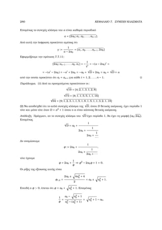 280 ΚΕΦΑΛΑΙΟ 7. ΣΥΝΕΧΗ ΚΛΑΣΜΑΤΑ
Εποµένως το συνεχές κλάσµα του α είναι καθαρά περιοδικό
α = [2a0; a1, a2, . . . , an−1].
Από αυτή την έκφραση προκύπτει αµέσως ότι
γ :=
1
α − 2a0
= [a1, a2, . . . , an−1, 2a0]
Εφαρµόζουµε την πρόταση 7.7.11:
[2a0; an−1, . . . , a2, a1] = −
1
γ
= −(α − 2a0) =
= −(α − 2a0) = −α + 2a0 = −a0 +
√
D + 2a0 = a0 +
√
D = α
από την οποία προκύπτει ότι ai = an−i για κάθε i = 1, 2, . . . , n − 1.
Παράδειγµα. (1) Από τα προηγούµενα προκύπτουν οι:
√
19 = [4; 2, 1, 3, 1, 2, 8]
√
73 = [8; 1, 1, 5, 5, 1, 1, 16]
√
94 = [9; 1, 2, 3, 1, 1, 5, 1, 8, 1, 5, 1, 1, 3, 2, 1, 18]
(2) Να αποδείχθεί ότι το απλό συνεχές κλάσµα της
√
D, όπου D ϑετικός ακέραιος, έχει περίοδο 1
τότε και µόνο τότε όταν D = a2
+ 1 όπου ο a είναι κάποιος ϑετικός ακέραιος.
Απόδειξη. Πράγµατι, αν το συνεχές κλάσµα του
√
D έχει περίοδο 1, ϑα έχει τη µορφή [a0; 2a0].
Εποµένως
√
D = a0 +
1
2a0 +
1
2a0 +
1
· · ·
Αν ονοµάσουµε
φ := 2a0 +
1
2a0 +
1
2a0 + · · ·
,
τότε έχουµε
φ = 2a0 +
1
φ
⇒ φ2
− 2a0φ + 1 = 0.
Οι ϱίζες της εξίσωσης αυτής είναι
φ1,2 =
2a0 ± 4a2
0 + 4
2
= a0 ± a2
0 + 1.
Επειδή ο φ  0, έπεται ότι φ = a0 + a2
0 + 1. Εποµένως
1
φ
=
a0 − a2
0 + 1
a2
0 − (a2
0 + 1)
= a2
0 + 1 − a0,
 