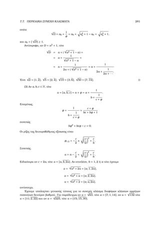 7.7. ΠΕΡΙΟ∆ΙΚΑ ΣΥΝΕΧΗ ΚΛΑΣΜΑΤΑ 281
οπότε
√
D = a0 +
1
φ
= a0 + a2
0 + 1 − a0 = a2
0 + 1,
και a0 = [
√
D] ≥ 1.
Αντίστροφα, αν D = a2
+ 1, τότε
√
D = a + (
√
a2 + 1 − a) =
= a +
1
√
a2 + 1 − a
=
= a +
1
2a + (
√
a2 + 1 − a)
= a +
1
2a +
1
2a + · · ·
.
΄Ετσι
√
2 = [1, 2],
√
5 = [2, 4],
√
10 = [3, 6],
√
50 = [7, 14].
(3) Αν a, b, c ∈ N, τότε
α = [a, b, c] = a + φ = a +
1
b +
1
c + φ
.
Εποµένως,
φ =
1
b +
1
c + φ
=
c + φ
bc + bφ + 1
συνεπώς
bφ2
+ bcφ − c = 0.
Οι ϱίζες της δευτεροβάθµιας εξίσωσης είναι
φ1,2 = −
c
2
±
c
2
2
+
c
b
.
Συνεπώς,
α = a −
c
2
+
c
2
2
+
c
b
.
Ειδικότερα αν c = 2a, τότε α = [a, b, 2a]. Αν επιπλέον, b = 1, 2 ή a τότε έχουµε
α =
√
a2 + 2a = [a; 1, 2a],
α =
√
a2 + a = [a; 2, 2a],
α =
√
a2 + 2 = [a; a, 2a],
αντίστοιχα.
΄Εχουµε υπολογίσει γενικούς τύπους για το συνεχές κλάσµα διαφόρων κλάσεων αρρήτων
ποσοτήτων δευτέροτ ϐαθµού. Για παράδειγµα αν α =
√
63, τότε α = [7; 1, 14], αν α =
√
132 τότε
α = [11; 2, 22] και αν α =
√
225, τότε α = [15; 15, 30].
 