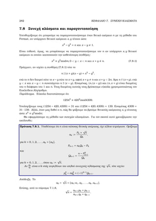 282 ΚΕΦΑΛΑΙΟ 7. ΣΥΝΕΧΗ ΚΛΑΣΜΑΤΑ
7.8 Συνεχή κλάσµατα και παραγοντοποίηση
Υπενθυµίζουµε ότι µπορούµε να παραγοντοποιήσουµε έναν ϑετικό ακέραιο n µε τη µέθοδο του
Fermat, αν υπάρχουν ϑετικοί ακέραιοι x, y τέτοιοι ώστε
x2
− y2
= n και x − y 1.
Είναι πιθανό, όµως, να µπορέσουµε να παραγοντοποιήσουµε τον n αν υπάρχουν x, y ϑετικοί
ακέραιοι οι οποίοι ικανοποιούν την ασθενέστερη συνθήκη:
x2
≡ y2
modm, 0  y  x  n και x + y n. (7.8.1)
Πράγµατι, αν ισχύει η συνθήκη (7.8.1) τότε το
n | (x + y)(x − y) = x2
− y2
,
ενώ το n δεν διαιρεί ούτε το x −y ούτε το x +y, αφού x +y n και x +y  2n. ΄Αρα n (x +y), ενώ
y  x και x − y  n συνεπάγεται n (x − y). Εποµένως, (n, (x − y)) και (n, x + y) είναι διαιρέτες
του n διάφοροι του 1 και n. Τους διαιρέτες αυτούς τους ϐρίσκουµε εύκολα χρησιµοποιώντας τον
Ευκλείδειο Αλγόριθµο.
Παράδειγµα. Εύκολα διαπιστώνουµε ότι
12542
≡ 4202
mod4309.
Υπολογίζουµε τους (1254 − 420, 4309) = 31 και (1254 + 420, 4309) = 139. Εποµένως 4309 =
31 · 139. Αλλά, όταν µας δοθεί ο n, πώς ϑα ψάξουµε να ϐρούµε ϑετικούς ακέραιους x, y τέτοιους
ώστε x2
≡ y2
modn;
Θα εφαρµόσουµε τη µέθοδο των συνεχών κλασµάτων. Για τον σκοπό αυτό χρειαζόµαστε την
ακόλουθη:
Πρόταση 7.8.1. Υποθέτουµε ότι n είναι κάποιος ϑετικός ακέραιος, όχι τέλειο τετράγωνο. Ορίζουµε
αk :=
Pk +
√
n
Qk
,
για k = 0, 1, 2, . . . , ak = [αk],
Pk+1 = akQk − Pk
και
Qk+1 =
n − P2
k+1
Qk
για k = 0, 1, 2, . . . , όπου α0 :=
√
n.
Αν
pk
qk
είναι ο k-στός συγκλίνων του απλού συνεχούς κλάσµατος της
√
n, τότε ισχύει
p2
k − nq2
k = (−1)k−1
Qk+1.
Απόδειξη. Το
α0 =
√
n = [a0; a1, a2, . . . , ak, αk+1].
Επίσης, από το πόρισµα 7.1.8,
√
n =
αk+1pk + pk−1
αk+1qk + qk−1
.
 