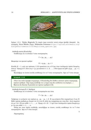 14 ΚΕΦΑΛΑΙΟ 1. ∆ΙΑΙΡΕΤΟΤΗΤΑ ΚΑΙ ΠΡΩΤΟΙ ΑΡΙΘΜΟΙ
Σχήµα 1.3.1: Τζιτζίκι Magicada Το παρόν έργο αποτελεί κοινό κτήµα (public domain). ∆η-
µιουργός: Bruce Marlin, Πηγή: Wikimedia Commons https://upload.wikimedia.org/
wikipedia/commons/2/20/Magicicada_species.jpg
Απόδειξη πρώτη (Ευκλείδη)
Υποθέτουµε ότι το σύνολο P είναι πεπερασµένο,
P = {p1, p2, . . . , pn}
Θεωρούµε τον ϕυσικό αριθµό
N := p1p2 . . . pn + 1
Επειδή N > 1, από την πρόταση 1.3.2 προκύπτει ότι ο N έχει έναν τουλάχιστο πρώτο διαιρέτη,
έστω p. ΄Οµως p P, διότι αν p = pi, για κάποιο i ∈ 1, 2, . . . , n ϑα είχαµε και p|N−p1p2 . . . pn = 1,
άτοπο.
Καταλήξαµε σε άτοπο επειδή υποθέσαµε ότι το P είναι πεπερασµένο. ΄Αρα το P είναι άπειρο.
Ιστορικά 1.3.2
«΄Ηταν ένα πολύ όµορφο επιχείρηµα. Ο Ευκλείδης δεν διέθετε κάποιον τρόπο παραγωγής
πρώτων αριθµών. Είχε όµως αποδείξει ότι η πηγή τους δεν κινδύνευε να στερέψει...»
Marcus du Sautoy Η µουσική των πρώτων αριθµών [14].
Απόδειξη δεύτερη (T.J. Stieltjes)
Υποθέτουµε ότι το σύνολο P είναι πεπερασµένο και έστω
P = {p1, p2, . . . , pn}
Γράφουµε το γινόµενο των πρώτων p1 · p2 · · · pn = A · B, ως γινόµενο δύο παραγόντων A και B.
Κάθε πρώτος αριθµός pi διαιρεί τον A ή τον B, αλλά όχι συγχρόνως και τους δύο. Αυτό σηµαίνει
ότι pi (A + B) για κάθε i = 1, . . . , n. ΄Οµως ο A + B > 1 έχει έναν τουλάχιστον πρώτο διαιρέτη p,
p pi για κάθε i = 1, . . . , n.
΄Οπως και στην πρώτη απόδειξη, καταλήξαµε σε άτοπο, επειδή υποθέσαµε ότι το P είναι
πεπερασµένο. ΄Αρα το P είναι άπειρο.
Παρατηρήσεις
 