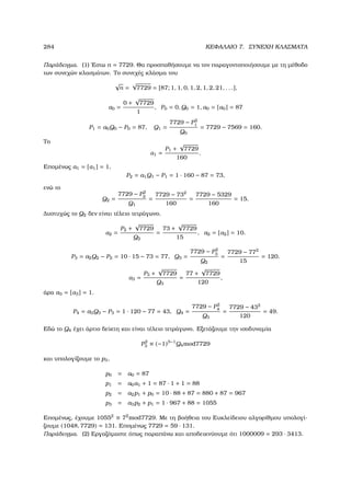 284 ΚΕΦΑΛΑΙΟ 7. ΣΥΝΕΧΗ ΚΛΑΣΜΑΤΑ
Παράδειγµα. (1) ΄Εστω n = 7729. Θα προσπαθήσουµε να τον παραγοντοποιήσουµε µε τη µέθοδο
των συνεχών κλασµάτων. Το συνεχές κλάσµα του
√
n =
√
7729 = [87; 1, 1, 0, 1, 2, 1, 2, 21, . . .],
α0 =
0 +
√
7729
1
, P0 = 0, Q0 = 1, a0 = [α0] = 87
P1 = a0Q0 − P0 = 87, Q1 =
7729 − P2
1
Q0
= 7729 − 7569 = 160.
Το
α1 =
P1 +
√
7729
160
.
Εποµένως a1 = [α1] = 1,
P2 = a1Q1 − P1 = 1 · 160 − 87 = 73,
ενώ το
Q2 =
7729 − P2
2
Q1
=
7729 − 732
160
=
7729 − 5329
160
= 15.
∆υστυχώς το Q2 δεν είναι τέλειο τετράγωνο.
α2 =
P2 +
√
7729
Q2
=
73 +
√
7729
15
, a2 = [α2] = 10.
P3 = a2Q2 − P2 = 10 · 15 − 73 = 77, Q3 =
7729 − P2
3
Q2
=
7729 − 772
15
= 120.
α3 =
P3 +
√
7729
Q3
=
77 +
√
7729
120
,
άρα a3 = [α3] = 1.
P4 = a3Q3 − P3 = 1 · 120 − 77 = 43, Q4 =
7729 − P2
4
Q3
=
7729 − 432
120
= 49.
Εδώ το Q4 έχει άρτιο δείκτη και είναι τέλειο τετράγωνο. Εξετάζουµε την ισοδυναµία
P2
3 ≡ (−1)3−1
Q4mod7729
και υπολογίζουµε το p3,
p0 = a0 = 87
p1 = a0a1 + 1 = 87 · 1 + 1 = 88
p2 = a2p1 + p0 = 10 · 88 + 87 = 880 + 87 = 967
p3 = a3p2 + p1 = 1 · 967 + 88 = 1055
Εποµένως, έχουµε 10552
≡ 72
mod7729. Με τη ϐοήθεια του Ευκλείδειου αλγορίθµου υπολογί-
Ϲουµε (1048, 7729) = 131. Εποµένως 7729 = 59 · 131.
Παράδειγµα. (2) Εργαζόµαστε όπως παραπάνω και αποδεικνύουµε ότι 1000009 = 293 · 3413.
 