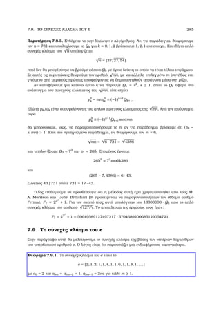 7.9. ΤΟ ΣΥΝΕΧΕΣ ΚΛΑΣΜΑ ΤΟΥ E 285
Παρατήρηση 7.8.3. Ενδέχεται να µην δουλέψει ο αλγόριθµος. Αν, για παράδειγµα, ϑεωρήσουµε
τον n = 731 και υπολογίσουµε τα Qk για k = 0, 1, 2 ϐρίσκουµε 1, 2, 1 αντίστοιχα. Επειδή το απλό
συνεχές κλάσµα του
√
n υπολογίζεται
√
n = [27; 27, 54]
ποτέ δεν ϑα µπορέσουµε να ϐρούµε κάποιο Qk µε άρτιο δείκτη το οποίο να είναι τέλειο τετράγωνο.
Σε αυτές τις περιπτώσεις ϑεωρούµε τον αριθµό
√
mn, µε κατάλληλα επιλεγµένο m (συνήθως ένα
γινόµενο από µερικούς πρώτους αποφεύγοντας να δηµιουργηθούν τετράγωνα µέσα στη ϱίζα).
Αν καταφέρουµε για κάποιο άρτιο k να πάρουµε Qk = s2
, s ≥ 1, όπου το Qk αφορά στο
ανάπτυγµα του συνεχούς κλάσµατος του
√
mn, τότε ισχύει
p2
k − mnq2
k = (−1)k−1
Qk+1.
Εδώ τα pk/qk είναι οι συγκλίνοντες του απλού συνεχούς κλάσµατος της
√
mn. Από την ισοδυναµία
τώρα
p2
k ≡ (−1)k−1
Qk+1modmn
ϑα µπορούσαµε, ίσως, να παραγοντοποιήσουµε το n, αν για παράδειγµα ϐρίσκαµε ότι (pk −
s, mn)  1. ΄Ετσι στο προηγούµενο παράδειγµα, αν ϑεωρήσουµε τον m = 6,
√
mn =
√
6 · 731 =
√
4386
και υπολογίζουµε Q2 = 72
και p1 = 265. Εποµένως έχουµε
2652
≡ 72
mod4386
και
(265 − 7, 4386) = 6 · 43.
Συνεπώς 43 | 731 οπότε 731 = 17 · 43.
Τέλος επιθυµούµε να προσθέσουµε ότι η µέθοδος αυτή έχει χρησιµοποιηθεί από τους M.
A. Morrison και John Brillahart [9] προκειµένου να παραγοντοποιήσουν τον έβδοµο αριθµό
Fermat, F7 = 227
+ 1. Για τον σκοπό τους αυτό υπολόγισαν τον 13300000 · Qk από το απλό
συνεχές κλάσµα του αριθµού
√
127F7. Το αποτέλεσµα της εργασίας τους ήταν:
F7 = 227
+ 1 = 59649589127497217 · 5704689200685129054721.
7.9 Το συνεχές κλάσµα του e
Στην παράγραφο αυτή ϑα µελετήσουµε το συνεχές κλάσµα της ϐάσης των νεπέριων λογαρίθµων
του υπερβατικού αριθµού e. Ο λόγος είναι ότι παρουσιάζει µια ενδιαφέρουσα κανονικότητα.
Θεώρηµα 7.9.1. Το συνεχές κλάσµα του e είναι το
e = [2; 1, 2, 1, 1, 4, 1, 1, 6, 1, 1, 8, 1, . . .]
µε a0 = 2 και a3m = a3m−2 = 1, a3m−1 = 2m, για κάθε m ≥ 1.
 