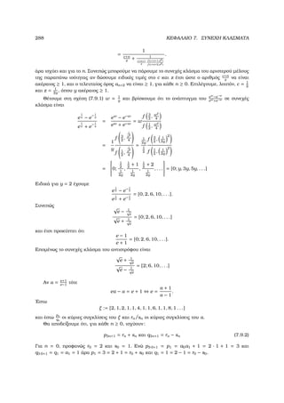 288 ΚΕΦΑΛΑΙΟ 7. ΣΥΝΕΧΗ ΚΛΑΣΜΑΤΑ
=
1
c+n
z
+ 1
c+n+1
z
·f (c+n+1,z2)
f (c+n+2,z2)
.
άρα ισχύει και για το n. Συνεπώς µπορούµε να πάρουµε το συνεχές κλάσµα του αριστερού µέλους
της παραπάνω ισότητας αν δώσουµε ειδικές τιµές στο c και z έτσι ώστε ο αριθµός c+n
z
να είναι
ακέραιος ≥ 1, και ο τελευταίος όρος αn+2 να είναι ≥ 1, για κάθε n ≥ 0. Επιλέγουµε, λοιπόν, c = 1
2
και z = 1
2y
, όπου y ακέραιος ≥ 1.
Θέτουµε στη σχέση (7.9.1) w = 1
y
και ϐρίσκουµε ότι το ανάπτυγµα του ew
−e−w
ew+e−w σε συνεχές
κλάσµα είναι
e
1
y − e
− 1
y
e
1
y + e
− 1
y
=
ew
− e−w
ew + e−w
= w
f 3
2
, w2
4
f 1
2
, w2
4
=
1
y
f 3
2
,
1
y2
4
f 1
2
,
1
y2
4
=
1
2y
1
2
f 3
2
, 1
2y
2
f 1
2
, 1
2y
2
=

0;
1
2
1
2y
,
1
2
+ 1
1
2y
,
1
2
+ 2
1
2y
, . . .

 = [0; y, 3y, 5y, . . .]
Ειδικά για y = 2 έχουµε
e
1
2 − e− 1
2
e
1
2 + e− 1
2
= [0, 2, 6, 10, . . .].
Συνεπώς √
e − 1√
e
√
e + 1√
e
= [0; 2, 6, 10, . . .]
και έτσι προκύπτει ότι
e − 1
e + 1
= [0; 2, 6, 10, . . .].
Εποµένως το συνεχές κλάσµα του αντιστρόφου είναι
√
e + 1√
e
√
e − 1√
e
= [2; 6, 10, . . .]
Αν α = e+1
e−1
τότε
eα − α = e + 1 ⇔ e =
α + 1
α − 1
.
΄Εστω
ξ := [2, 1, 2, 1, 1, 4, 1, 1, 6, 1, 1, 8, 1 . . .]
και έστω
pn
qn
οι κύριες συγκλίσεις του ξ και rn/sn οι κύριες συγκλίσεις του α.
Θα αποδείξουµε ότι, για κάθε n ≥ 0, ισχύουν:
p3n+1 = rn + sn και q3n+1 = rn − sn (7.9.2)
Για n = 0, προφανώς r0 = 2 και s0 = 1. Ενώ p3·0+1 = p1 = a0a1 + 1 = 2 · 1 + 1 = 3 και
q3·0+1 = q1 = a1 = 1 άρα p1 = 3 = 2 + 1 = r0 + s0 και q1 = 1 = 2 − 1 = r0 − s0.
 