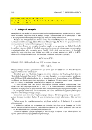 290 ΚΕΦΑΛΑΙΟ 7. ΣΥΝΕΧΗ ΚΛΑΣΜΑΤΑ
continued_fraction_list ( e , bits =70)
[2 , 1, 2, 1, 1, 4, 1, 1, 6, 1, 1, 8, 1, 1, 10, 1, 1, 12, 
1, 1, 14, 1, 1, 16, 2]
7.10 Ιστορικά στοιχεία
Ο αλγόριθµος του Ευκλείδη για τον υπολογισµό του µέγιστου κοινού διαιρέτη αποτελεί ουσια-
στικά µετατροπή ενός κλάσµατος σε συνεχές κλάσµα. Αυτό ήταν ίσως και το πρώτο ϐήµα (∼ 300
π.Χ.) προς την κατεύθυνση της ανάπτυξης της ιδέας των συνεχών κλασµάτων.
Αναφορά στα συνεχή κλάσµατα ϐρίσκει κανείς στα ινδικά Μαθηµατικά και ιδιαίτερα στο έργο
των Aryabhata (6ος αιώνας µ.Χ.) και Bhaskara (12ος αιώνας µ.Χ.). Και οι δύο χρησιµοποιούν τα
συνεχή κλάσµατα για την επίλυση γραµµικών εξισώσεων.
Η µοντέρνα ϑεωρία των συνεχών κλασµάτων αρχίζει µε τις εργασίες του Rafaell Bombelli
(γεννήθηκε γύρω στα 1530). Ο Bombelli χρησιµοποιήσε τα συνεχή κλάσµατα για να προσεγγίσει
τετραγωνικές ϱίζες, κάτι που έκανε και ο Cataldi (1548-1626) πριν από αυτόν. Ο Bombelli
υπολογίζει, στην «΄Αλγεβρα» που εξέδωσε στα 1572, το συνεχές κλάσµα της
√
13 = [3; 4, 6].
Φαίνεται ότι γνώριζε το ανάπτυγµα του συνεχούς κλάσµατος αριθµών της µορφής
√
a2 + b = [a; b, 2a].
Ο Cataldi (1548-1626) υπολογίζει στα 1613 το συνεχές κλάσµα του
√
18 = [4; 2, 8].
Ο όρος «συνεχές κλάσµα» χρησιµοποιείται για πρώτη ϕορά στα 1653 από τον John Wallis στο
έργο του ‘‘Arithmetica inﬁnitorum’’.
Μοναδικό έργο του Christian Huygens στο οποίο «πλησίασε» τη Θεωρία Αριθµών ήταν το
‘‘Descriptio Automati Planetarii’’. Το έργο του αυτό ϑα πρέπει να το είχε ετοιµάσει µεταξύ των
ετών 1680 και 1687, αλλά όσο Ϲούσε δεν το δηµοσίευσε ποτέ. ∆ηµοσιεύτηκε το έτος 1703 µετά
τον ϑάνατό του. Στο έργο του αυτό αναπτύσσει τη ϑεωρία της ϐέλτιστης προσέγγισης ενός ϱητού
από ένα κλάσµα, στηριζόµενος στον αλγόριθµο των συνεχών κλασµάτων.
Η κλασική ϑεωρία, όπως είναι σήµερα, αναπτύχθηκε από τους µεγάλους µαθηµατικούς Euler
(1707-1783) και Lagrange (1736-1813). Στα 1737, ο Euler αποδεικνύει ότι ένα άπειρο απλό
περιοδικό συνεχές κλάσµα ορίζει πάντοντε έναν τετραγωνικό άρρητο πραγµατικό αριθµό. Στα
1770, ο Lagrange αποδεικνύει και το αντίστροφο, ότι όλοι οι τετραγωνικοί άρρητοι αριθµοί έχουν
περιοδικό απλό άπειρο συνεχές κλάσµα.
Ουσιαστικά αυτά είναι που γνωρίζουµε µέχρι σήµερα. ∆εν είναι γνωστός κανείς χαρακτη-
ϱισµός άρρητων ποσοτήτων ϐαθµού 3 µέσω ιδιοτήτων των συνεχών κλασµάτων. Ούτε καν του
3
√
2.
Ακόµη κανείς δεν γνωρίζει για κανέναν αλγεβρικό αριθµό α ∈ R ϐαθµού ≥ 3 το συνεχές
κλάσµα αυτού.
Η σύνδεση της σχέσης του αλγόριθµου των συνεχών κλασµάτων µε τις εξισώσεις του Pell (η
ϑεωρία ϑα αναπτυχθεί στο επόµενο κεφάλαιο) καταγράφεται για πρώτη ϕορά από τον Euler το
1759. Η εργασία του αυτή πρωτοδηµοσιεύεται το 1767.
Σε όλο το κεφάλαιο έχουµε ασχοληθεί µε απλά συνεχή κλάσµατα. Είναι ϐέβαια ϕυσικό να
οριστεί η έννοια του συνεχούς κλάσµατος γενικότερα.
 
