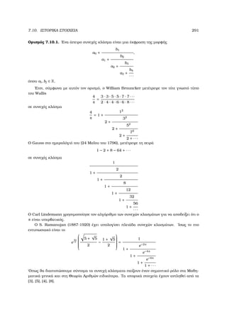 7.10. ΙΣΤΟΡΙΚΑ ΣΤΟΙΧΕΙΑ 291
Ορισµός 7.10.1. ΄Ενα άπειρο συνεχές κλάσµα είναι µια έκφραση της µορφής
a0 +
b1
a1 +
b2
a2 +
b3
a3 +
b4
· · ·
,
όπου ai, bj ∈ R.
΄Ετσι, σύµφωνα µε αυτόν τον ορισµό, ο William Brouncker µετέτρεψε τον τότε γνωστό τύπο
του Wallis
4
π
=
3 · 3 · 5 · 5 · 7 · 7 · · ·
2 · 4 · 4 · 6 · 6 · 8 · · ·
σε συνεχές κλάσµα
4
π
= 1 +
12
2 +
32
2 +
52
2 +
72
2 + · · ·
Ο Gauss στο ηµερολόγιό του (24 Μαΐου του 1796), µετέτρεψε τη σειρά
1 − 2 + 8 − 64 + · · ·
σε συνεχές κλάσµα
1
1 +
2
1 +
2
1 +
8
1 +
12
1 +
32
1 +
56
· · ·
Ο Carl Lindemann χρησιµοποίησε τον αλγόριθµο των συνεχών κλασµάτων για να αποδείξει ότι ο
π είναι υπερβατικός.
Ο S. Ramanujan (1887-1920) έχει υπολογίσει πλειάδα συνεχών κλασµάτων. ΄Ισως το πιο
εντυπωσιακό είναι το
e
2π
5


5 +
√
5
2
−
1 +
√
5
2


=
1
1 +
e−2π
1 +
e−4π
1 +
e−6π
1 + · · ·
΄Οπως ϑα διαπιστώσουµε σύντοµα τα συνεχή κλάσµατα παίζουν έναν σηµαντικό ϱόλο στα Μαθη-
µατικά γενικά και στη Θεωρία Αριθµών ειδικότερα. Τα ιστορικά στοιχεία έχουν αντληθεί από τα
[3], [5], [4], [8].
 