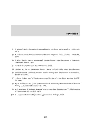 Βιβλιογραφία
[1] A. Markoﬀ: Sur les formes quadratiques binaires indeﬁnies. Math. Annalen, 15:381–409,
1879.
[2] A. Markoﬀ: Sur les formes quadratiques binaires indeﬁnies. Math. Annalen, 17:379–399,
1879.
[3] A. Weil: Number theory, an approach through history, from Hammurapi to Legendere.
Birkh¨auser Boston, 1983.
[4] Bundschuh: Einf¨uhrung in die Zahlentheorie. 2002.
[5] Damvid, M, Burton: Elementary Number Theory. UBS New Delhi, 1998. second edition.
[6] Enrico Bombieri: Continued fractions and the Markoﬀ tree. Expositiones Mathematicae,
25:187–213, 2007.
[7] H. Cohn: A Short proof of the simple continued fraction of e. Am. Math. Monthly, 113:57–
62, 2006.
[8] Jay R. Goldman: The Queen of Mathematics:A Historically Motivated Guide to Number
Theory. A. K. Peters Massachussets, 1998.
[9] M. A. Morrison, J. Brillhart: A method of factoring and the factorization of F7. Mathematics
of Computation, 29:183–205, 1975.
[10] S. Lang: Introduction to Diophantine Approximation. Springer, 1995.
293
 