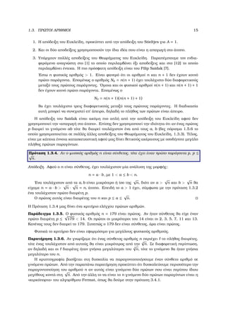 1.3. ΠΡΩΤΟΙ ΑΡΙΘΜΟΙ 15
1. Η απόδειξη του Ευκλείδη, προκύπτει από την απόδειξη του Stieltjes για A = 1.
2. Και οι δύο αποδείξεις χρησιµοποιούν την ίδια ιδέα που είναι η απαγωγή στο άτοπο.
3. Υπάρχουν πολλές αποδείξεις του Θεωρήµατος του Ευκλείδη. Παραπέµπουµε τον ενδια-
ϕερόµενο αναγνώστη στο [1] το οποίο περιλαµβάνει έξι αποδείξεις και στο [12] το οποίο
περιλαµβάνει έντεκα. Η πιο πρόσφατη απόδειξη είναι του Filip Saidak [7].
΄Εστω n ϕυσικός αριθµός > 1. Είναι ϕανερό ότι οι αριθµοί n και n + 1 δεν έχουν κοινό
πρώτο παράγοντα. Εποµένως ο αριθµός N2 = n(n + 1) έχει τουλάχιστο δύο διαφορετικούς
µεταξύ τους πρώτους παράγοντες. ΄Οµοια και οι ϕυσικοί αριθµοί n(n + 1) και n(n + 1) + 1
δεν έχουν κοινό πρώτο παράγοντα. Εποµένως ο
N3 = n(n + 1) n(n + 1) + 1
ϑα έχει τουλάχιστο τρεις διαφορετικούς µεταξύ τους πρώτους παράγοντες. Η διαδικασία
αυτή µπορεί να συνεχιστεί επ΄ άπειρο, δηλαδή το πλήθος των πρώτων είναι άπειρο.
Η απόδειξη του Saidak είναι ακόµη πιο απλή από την απόδειξη του Ευκλείδη αφού δεν
χρησιµοποιεί την «απαγωγή στο άτοπο». Επίσης δεν χρησιµοποιεί την ιδιότητα ότι αν ένας πρώτος
p διαιρεί το γινόµενο ab τότε ϑα διαιρεί τουλάχιστον ένα από τους a, b (δες πόρισµα 1.5.6 το
οποίο χρησιµοποιείται σε πολλές άλλες αποδείξεις του Θεωρήµατος του Ευκλείδη, 1.3.3). Τέλος,
είναι µε κάποια έννοια κατασκευαστική αφού µας δίνει ϑετικούς ακέραιους µε οσοδήποτε µεγάλο
πλήθος πρώτων παραγόντων.
Πρόταση 1.3.4. Αν ο ϕυσικός αριθµός n είναι σύνθετος, τότε έχει έναν πρώτο παράγοντα p, p ≤
√
n.
Απόδειξη. Αφού ο n είναι σύνθετος, έχει τουλάχιστον µία ανάλυση της µορφής:
n = a · b , µε 1 < a ≤ b < n.
΄Ενα τουλάχιστον από τα a, b είναι µικρότερο ή ίσο της
√
n, διότι αν a >
√
n και b >
√
n ϑα
είχαµε n = a · b >
√
n ·
√
n = n, άτοπο. Επειδή το a > 1 έχει, σύµφωνα µε την πρόταση 1.3.2
ένα τουλάχιστον πρώτο διαιρέτη p.
Ο πρώτος αυτός είναι διαιρέτης του n και p ≤ a ≤
√
n.
Η Πρόταση 1.3.4 µας δίνει ένα κριτήριο ελέγχου πρώτων αριθµών.
Παράδειγµα 1.3.5. Ο ϕυσικός αριθµός n = 179 είναι πρώτος. Αν ήταν σύνθετος ϑα είχε έναν
πρώτο διαιρέτη p ≤
√
179 < 14. Οι πρώτοι οι µικρότεροι του 14 είναι οι 2, 3, 5, 7, 11 και 13.
Κανένας τους δεν διαιρεί το 179. Συνεπώς ο 179 δεν είναι σύνθετος, άρα είναι πρώτος.
Φυσικά το κριτήριο δεν είναι εφαρµόσιµο για µεγάλους ϕυσικούς αριθµούς.
Παρατήρηση 1.3.6. Αν γνωρίζαµε ότι ένας σύνθετος αριθµός n περιέχει -το πλήθος διαιρέτες,
τότε ένας τουλάχιστον από αυτούς ϑα είναι µικρότερος από την
√
n. Σε διαφορετική περίπτωση,
αν δηλαδή και οι διαιρέτες ήταν γνήσια µεγαλύτεροι του
√
n, τότε το γινόµενο ϑα ήταν γνήσια
µεγαλύτερο του n.
Η κρυπτογραφία ϐασίζεται στη δυσκολία να παραγοντοποιήσουµε έναν σύνθετο αριθµό σε
γινόµενο πρώτων. Από την παραπάνω παρατήρηση προκύπτει ότι δυσκολεύουµε περισσότερο την
παραγοντοποίηση του αριθµού n αν αυτός είναι γινόµενο δύο πρώτων που είναι περίπου ίδιου
µεγέθους κοντά στη
√
n. Από την άλλη το να είναι το n γινόµενο δύο πρώτων παραγόντων είναι η
«κερκόπορτα» του αλγορίθµου Fermat, όπως ϑα δούµε στην πρόταση 3.4.1.
 