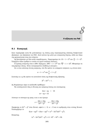 8Η εξίσωση του Pell
8.1 Εισαγωγή
Στην παράγραφο αυτή ϑα µελετήσουµε τις λύσεις µιας συγκεκριµένης κλάσεως διοφαντικών
εξισώσεων, των εξισώσεων του Pell. Αυτό γίνεται όχι µόνο για ιστορικούς λόγους, αλλά και λόγω
της χρησιµότητας τους στα επόµενα.
Ας ξεκινήσουµε µε δύο απλά παραδείγµατα. Παρατηρούµε ότι 10 − 1 = 32
και 10
2
− 1 = 22
.
Υπάρχουν άλλοι αριθµοί οι οποίοι να έχουν ανάλογη ιδιότητα;
Ο αµέσως επόµενος είναι ο 290. Πράγµατι, 290 − 1 = 172
και 290
2
− 1 = 122
. Μπορούµε να
τους ϐρούµε όλους; Είναι πεπερασµένου πλήθους ή άπειρου;
Αν α είναι κάποιος τέτοιος ακέραιος, τότε ϑα πρέπει να υπάρχουν ακέραιοι x, y τέτοιοι ώστε
α − 1 = x2
και
α
2
− 1 = y2
.
Συνεπώς τα x, y ϑα πρέπει να αποτελούν λύση της διοφαντικής εξίσωσης
X2
− 2Y2
= 1.
Ας ϑεωρήσουµε τώρα το ακόλουθο πρόβληµα:
Να υπολογιστούν όλες οι ϑετικές και ακέραιες λύσεις του συστήµατος
2uv − xy = 16
xv − uy = 12
Λύνουµε το σύστηµα ως προς x και u και έχουµε
x =
24v + 16y
2v2 − y2
, u =
16v + 12y
2v2 − y2
.
Προφανώς το 2v2
− y2
είναι ϑετικό, αφού x  0, u  0 και οι αριθµητές είναι επίσης ϑετικοί.
Υπολογίζουµε το
2(xv − uy)2
− (2uv − xy)2
= (x2
− 2u2
)(2v2
− y2
).
Εποµένως
(x2
− 2u2
)(2v2
− y2
) = 2 · 122
− 162
= 32.
295
 