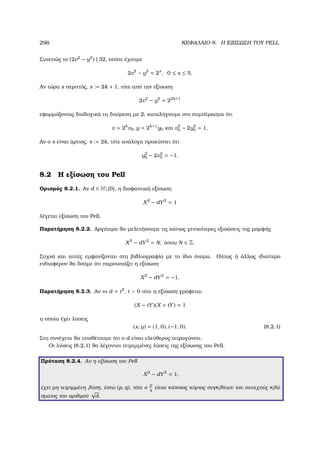 296 ΚΕΦΑΛΑΙΟ 8. Η ΕΞΙΣΩΣΗ ΤΟΥ PELL
Συνεπώς το (2v2
− y2
) | 32, οπότε έχουµε
2v2
− y2
= 2s
, 0 ≤ s ≤ 5.
Αν τώρα s περιττός, s := 2k + 1, τότε από την εξίσωση
2v2
− y2
= 22k+1
εφαρµόζοντας διαδοχικά τη διαίρεση µε 2, καταλήγουµε στο συµπέρασµα ότι
v = 2k
v0, y = 2k+1
y0 και v2
0 − 2y2
0 = 1.
Αν ο s είναι άρτιος, s := 2k, τότε ανάλογα προκύπτει ότι
y2
0 − 2v2
0 = −1.
8.2 Η εξίσωση του Pell
Ορισµός 8.2.1. Αν d ∈ N{0}, η διοφαντική εξίσωση
X2
− dY2
= 1
λέγεται εξίσωση του Pell.
Παρατήρηση 8.2.2. Αργότερα ϑα µελετήσουµε τις κάπως γενικότερες εξισώσεις της µορφής
X2
− dY2
= N, όπου N ∈ Z.
Συχνά και αυτές εµφανίζονται στη ϐιβλιογραφία µε το ίδιο όνοµα. Ούτως ή άλλως ιδιαίτερο
ενδιαφέρον ϑα δούµε ότι παρουσιάζει η εξίσωση
X2
− dY2
= −1.
Παρατήρηση 8.2.3. Αν το d = t2
, t  0 τότε η εξίσωση γράφεται
(X − tY)(X + tY) = 1
η οποία έχει λύσεις
(x, y) = (1, 0), (−1, 0). (8.2.1)
Στη συνέχεια ϑα υποθέτουµε ότι ο d είναι ελεύθερος τετραγώνου.
Οι λύσεις (8.2.1) ϑα λέγονται τετριµµένες λύσεις της εξίσωσης του Pell.
Πρόταση 8.2.4. Αν η εξίσωση του Pell
X2
− dY2
= 1,
έχει µη-τετριµµένη λύση, έστω (p, q), τότε ο
p
q
είναι κάποιος κύριος συγκλίνων του συνεχούς κλά-
σµατος του αριθµού
√
d.
 