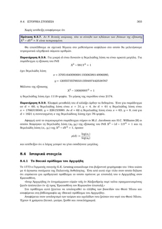 8.4. ΙΣΤΟΡΙΚΑ ΣΤΟΙΧΕΙΑ 303
Χωρίς απόδειξη αναφέρουµε ότι
Πρόταση 8.3.7. Αν N ϑετικός ακέραιος, τότε το σύνολο των κλάσεων των λύσεων της εξίσωσης
X2
− dY2
= N είναι πεπερασµένο.
Θα επανέλθουµε σε σχετικά ϑέµατα στο µεθεπόµενο κεφάλαιο στο οποίο ϑα µελετήσουµε
τετραγωνικά αλγεβρικά σώµατα αριθµών.
Παρατήρηση 8.3.8. Για µικρά d είναι δυνατόν η ϑεµελιώδης λύση να είναι αρκετά µεγάλη. Για
παράδειγµα η εξίσωση του Pell
X2
− 991Y2
= 1
έχει ϑεµελιώδη λύση
x = 379516400906811930638014896080,
y = 12055735790331359497442538767
Μάλιστα της εξίσωσης
X2
− 1000099Y2
= 1
η ϑεµελιώδης λύση έχει 1118-ψηφία. Το µήκος της περιόδου είναι 2174.
Παρατήρηση 8.3.9. Ελαφρά µεταβολή του d αλλάζει άρδην τα δεδοµένα. ΄Ετσι για παράδειγµα
αν d = 60, η ϑεµελιώδης λύση είναι x = 31, y = 4. Αν d = 61 η ϑεµελιώδης λύση είναι
x = 1766319049, y = 226153980. Αν d = 62 η ϑεµελιώδης λύση είναι x = 63, y = 8, ενώ για
d = 1621 η συντεταγµένη x της ϑεµελιώδους λύσης έχει 76-ψηφία.
Αφορµή από το συγκεκριµένο παράδειγµα πήραν οι M.J. Jacobson και H.C. Williams [8] οι
οποίοι ϑεώρησαν τη ϑεµελιώδη λύση (x0, y0) της εξίσωσης του Pell X2
− (d − 1)Y2
= 1 και τη
ϑεµελιώδη λύση (x1, y1) της X2
− dY2
= 1, όρισαν
ρ(d) :=
log(x1)
log(x0)
και απέδειξαν ότι ο λόγος µπορεί να γίνει οσοδήποτε µεγάλος.
8.4 Ιστορικά στοιχεία
8.4.1 Το Βοεικό πρόβληµα του Αρχιµήδη
Το 1773 ο Γερµανός ποιητής G.E. Lessing ανακάλυψε ένα ϐυζαντινό χειρόγραφο του 14ου αιώνα
µε 4 άγνωστα ποιήµατα της Παλατινής Ανθολογίας. ΄Ενα από αυτά είχε τίτλο στον οποίο δήλωνε
ότι επρόκειτο για αριθµητικό πρόβληµα το οποίο πρότεινε µε επιστολή του ο Αρχιµήδης στον
Ερατοσθένη.
«ὅπερ ᾿Αρχιµήδης ἐν ἐπιγράµµασιν εὑρών το῀ις ἐν ᾿Αλεξανδρείᾳ περί τα῀υτα πραγµατευοµένοις
Ϲητε῀ιν ἀπέστειλεν ἐν τ˜ῃ προς ᾿Ερατοσθένη τον Κυρηνα῀ιον ἐπιστολ˜ῃ.»
Στο πρόβληµα αυτό Ϲητείται να υπολογισθεί το πλήθος των ϐοοειδών του Θεού ΄Ηλιου και
αναφέρεται στη ϐιβλιογραφία ως «Βοεικό πρόβληµα του Αρχιµήδη».
Αναφέρεται στον υπολογισµό των ταύρων και αγελάδων που Ϲούσαν στο νησί του Θεού ΄Ηλιου.
΄Εχουν 4 χρώµατα (λευκό, µαύρο, ξανθό και ποικιλόχρωµο).
 
