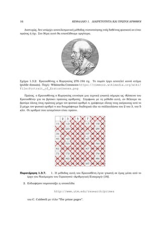 16 ΚΕΦΑΛΑΙΟ 1. ∆ΙΑΙΡΕΤΟΤΗΤΑ ΚΑΙ ΠΡΩΤΟΙ ΑΡΙΘΜΟΙ
∆υστυχώς, δεν υπάρχει αποτελεσµατική µέθοδος πιστοποίησης ενός δοθέντος ϕυσικού αν είναι
πρώτος ή όχι. Στο ϑέµα αυτό ϑα επανέλθουµε αργότερα.
Σχήµα 1.3.2: Ερατοσθένης ο Κυρηναίος 276-194 πχ. Το παρόν έργο αποτελεί κοινό κτήµα
(public domain). Πηγή: Wikimedia Commons https://commons.wikimedia.org/wiki/
File:Portrait_of_Eratosthenes.png
Πρώτος, ο Ερατοσθένης ο Κυρηναίος επινόησε µια τεχνική γνωστή σήµερα ως «Κόσκινο του
Ερατοσθένη» για να ϐρίσκει πρώτους αριθµούς. Σύµφωνα µε τη µέθοδο αυτή, αν ϑέλουµε να
ϐρούµε όλους τους πρώτους µέχρι τον ϕυσικό αριθµό n, γράφουµε όλους τους ακέραιους από το
2 µέχρι τον ϕυσικό αριθµό n και διαγράφουµε διαδοχικά όλα τα πολλαπλάσια του 2 του 3, του 5
κλπ. Οι αριθµοί που αποµένουν είναι πρώτοι.
2 3 4 5 6 7 8 9 10
11 12 13 14 15 16 17 18 19 20
21 22 23 24 25 26 27 28 29 30
31 32 33 34 35 36 37 38 39 40
41 42 43 44 45 46 47 48 49 50
51 52 53 54 55 56 57 58 59 60
61 62 63 64 65 66 67 68 69 60
71 72 73 74 75 76 77 78 79 80
81 82 83 84 85 86 87 88 89 90
91 92 93 94 95 96 97 98 99 100
Παρατήρηση 1.3.7. 1. Η µέθοδος αυτή του Ερατοσθένη έγινε γνωστή σε έµας µέσα από το
έργο του Νικόµαχου του Γερασηνού «Αριθµητική Εισαγωγή» [16].
2. Ενδιαφέρον παρουσιάζει η ιστοσελίδα
http://www.utm.edu/research/primes
του C. Caldwell µε τίτλο ‘‘The prime pages’’.
 