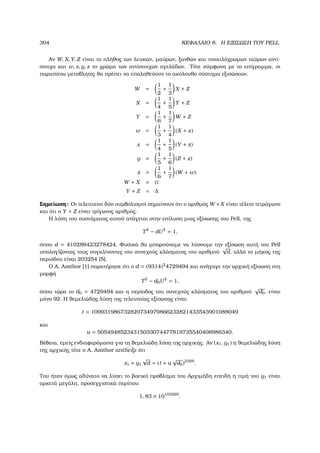 304 ΚΕΦΑΛΑΙΟ 8. Η ΕΞΙΣΩΣΗ ΤΟΥ PELL
Αν W, X, Y, Z είναι το πλήθος των λευκών, µαύρων, ξανθών και ποικιλόχρωµων ταύρων αντί-
στοιχα και w, x, y, z το χρώµα των αντίστοιχων αγελάδων. Τότε σύµφωνα µε το επίγραµµα, οι
παραπάνω µεταβλητές ϑα πρέπει να επαληθεύουν το ακόλουθο σύστηµα εξισώσεων.
W =
1
2
+
1
3
X + Z
X =
1
4
+
1
5
Y + Z
Y =
1
6
+
1
7
W + Z
w =
1
3
+
1
4
(X + x)
x =
1
4
+
1
5
(Y + z)
y =
1
5
+
1
6
(Z + z)
z =
1
6
+
1
7
(W + w)
W + X =
Y + Z = ∆
Σηµείωση: Οι τελευταίοι δύο συµβολισµοί σηµαίνουν ότι ο αριθµός W +X είναι τέλειο τετράγωνο
και ότι ο Y + Z είναι τρίγωνος αριθµός.
Η λύση του συστήµατος αυτού ανάγεται στην επίλυση µιας εξίσωσης του Pell, της
T2
− dU2
= 1,
όπου d = 410286423278424. Φυσικά ϑα µπορούσαµε να λύσουµε την εξίσωση αυτή του Pell
υπολογίζοντας τους συγκλίνοντες του συνεχούς κλάσµατος του αριθµού
√
d, αλλά το µήκος της
περιόδου είναι 203254 [5].
Ο A. Amthor [1] παρατήρησε ότι ο d = (9314)2
4729494 και ανήγαγε την αρχική εξίσωση στη
µορφή
T2
− d0U2
= 1,
όπου τώρα το d0 = 4729494 και η περίοδος του συνεχούς κλάσµατος του αριθµού
√
d0, είναι
µόνο 92. Η ϑεµελιώδης λύση της τελευταίας εξίσωσης είναι
t = 109931986732829734979866232821433543901088049
και
u = 50549485234315033074477819735540408986340.
Βέβαια, εµείς ενδιαφερόµαστε για τη ϑεµελιώδη λύση της αρχικής. Αν (x1, y1) η ϑεµελιώδης λύση
της αρχικής τότε ο A. Amthor απέδειξε ότι
x1 + y1
√
d = (t + u
√
d0)2329
.
Του ήταν όµως αδύνατο να λύσει το ϐοεικό πρόβληµα του Αρχιµήδη επειδή η τιµή του y1 είναι
αρκετά µεγάλη, προσεγγιστικά περίπου
1, 83 × 10103265
.
 