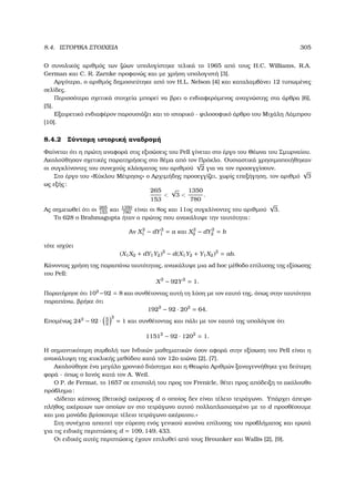 8.4. ΙΣΤΟΡΙΚΑ ΣΤΟΙΧΕΙΑ 305
Ο συνολικός αριθµός των Ϲώων υπολογίστηκε τελικά το 1965 από τους H.C. Williams, R.A.
German και C. R. Zarnke προφανώς και µε χρήση υπολογιστή [3].
Αργότερα, ο αριθµός δηµοσιεύτηκε από τον H.L. Nelson [4] και καταλαµβάνει 12 τυπωµένες
σελίδες.
Περισσότερα σχετικά στοιχεία µπορεί να ϐρει ο ενδιαφερόµενος αναγνώστης στα άρθρα [6],
[5].
Εξαιρετικό ενδιαφέρον παρουσιάζει και το ιστορικό - ϕιλοσοφικό άρθρο του Μιχάλη Λάµπρου
[10].
8.4.2 Σύντοµη ιστορική αναδροµή
Φαίνεται ότι η πρώτη αναφορά στις εξισώσεις του Pell γίνεται στο έργο του Θέωνα του Σµυρναίου.
Ακολούθησαν σχετικές παρατηρήσεις στο ϑέµα από τον Πρόκλο. Ουσιαστικά χρησιµοποιήθηκαν
οι συγκλίνοντες του συνεχούς κλάσµατος του αριθµού
√
2 για να τον προσεγγίσουν.
Στο έργο του «Κύκλου Μέτρησις» ο Αρχιµήδης προσεγγίζει, χωρίς επεξήγηση, τον αριθµό
√
3
ως εξής:
265
153

√
3 
1350
780
.
Ας σηµειωθεί ότι οι 265
153
και 1350
780
είναι οι 8ος και 11ος συγκλίνοντες του αριθµού
√
3.
Το 628 ο Brahmagupta ήταν ο πρώτος που ανακάλυψε την ταυτότητα:
Αν X2
1 − dY2
1 = a και X2
2 − dY2
2 = b
τότε ισχύει
(X1X2 + dY1Y2)2
− d(X1Y2 + Y1X2)2
= ab.
Κάνοντας χρήση της παραπάνω ταυτότητας, ανακάλυψε µια ad hoc µέθοδο επίλυσης της εξίσωσης
του Pell:
X2
− 92Y2
= 1.
Παρατήρησε ότι 102
−92 = 8 και συνθέτοντας αυτή τη λύση µε τον εαυτό της, όπως στην ταυτότητα
παραπάνω, ϐρήκε ότι
1922
− 92 · 202
= 64.
Εποµένως 242
− 92 · 5
2
2
= 1 και συνθέτοντας και πάλι µε τον εαυτό της υπολόγισε ότι
11512
− 92 · 1202
= 1.
Η σηµαντικότερη συµβολή των Ινδικών µαθηµατικών όσον αφορά στην εξίσωση του Pell είναι η
ανακάλυψη της κυκλικής µεθόδου κατά τον 12ο αιώνα [2], [7].
Ακολούθησε ένα µεγάλο χρονικό διάστηµα και η Θεωρία Αριθµών ξαναγεννήθηκε για δεύτερη
ϕορά - όπως ο Ιανός κατά τον A. Weil.
Ο P. de Fermat, το 1657 σε επιστολή του προς τον Frenicle, ϑέτει προς απόδειξη το ακόλουθο
πρόβληµα:
«∆ίδεται κάποιος (ϑετικός) ακέραιος d ο οποίος δεν είναι τέλειο τετράγωνο. Υπάρχει άπειρο
πλήθος ακέραιων των οποίων αν στο τετράγωνο αυτού πολλαπλασιασµένο µε το d προσθέσουµε
και µια µονάδα ϐρίσκουµε τέλειο τετράγωνο ακέραιου.»
Στη συνέχεια απαιτεί την εύρεση ενός γενικού κανόνα επίλυσης του προβλήµατος και ερωτά
για τις ειδικές περιπτώσεις d = 109, 149, 433.
Οι ειδικές αυτές περιπτώσεις έχουν επιλυθεί από τους Brounker και Wallis [2], [9].
 
