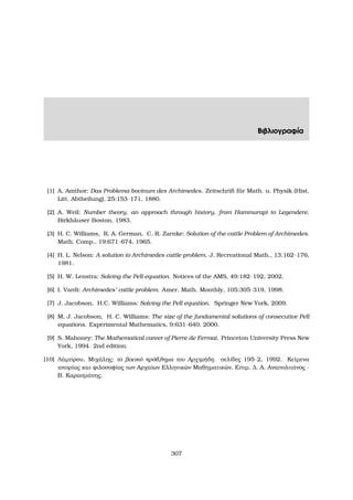 Βιβλιογραφία
[1] A. Amthor: Das Problema bovinum des Archimedes. Zeitschrift f¨ur Math. u. Physik (Hist.
Litt. Abtheilung), 25:153–171, 1880.
[2] A. Weil: Number theory, an approach through history, from Hammurapi to Legendere.
Birkh¨auser Boston, 1983.
[3] H. C. Williams, R. A. German, C. R. Zarnke: Solution of the cattle Problem of Archimedes.
Math. Comp., 19:671–674, 1965.
[4] H. L. Nelson: A solution to Archimedes cattle problem. J. Recreational Math., 13:162–176,
1981.
[5] H. W. Lenstra: Solving the Pell equation. Notices of the AMS, 49:182–192, 2002.
[6] I. Vardi: Archimedes’ cattle problem. Amer. Math. Monthly, 105:305–319, 1998.
[7] J. Jacobson, H.C. Williams: Solving the Pell equation. Springer New York, 2009.
[8] M. J. Jacobson, H. C. Williams: The size of the fundamental solutions of consecutive Pell
equations. Experimental Mathematics, 9:631–640, 2000.
[9] S. Mahoney: The Mathematical career of Pierre de Fermat. Princeton University Press New
York, 1994. 2nd edition.
[10] Λάµπρου, Μιχάλης: το ϐοεικό πρόβληµα του Αρχιµήδη. σελίδες 195–2, 1992. Κείµενα
ιστορίας και ϕιλοσοφίας των Αρχαίων Ελληνικών Μαθηµατικών, Επιµ. ∆. Α. Αναπολιτάνος -
Β. Καρασµάνης.
307
 