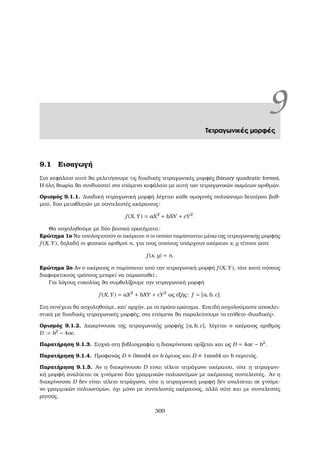 9Τετραγωνικές µορφές
9.1 Εισαγωγή
Στο κεφάλαιο αυτό ϑα µελετήσουµε τις δυαδικές τετραγωνικές µορφές (binary quadratic forms).
Η όλη ϑεωρία ϑα συνδυαστεί στο επόµενο κεφάλαιο µε αυτή των τετραγωνικών σωµάτων αριθµών.
Ορισµός 9.1.1. ∆υαδική τετραγωνική µορφή λέγεται κάθε οµογενές πολυώνυµο δευτέρου ϐαθ-
µού, δύο µεταβλητών µε συντελεστές ακέραιους:
f (X, Y) = aX2
+ bXY + cY2
.
Θα ασχοληθούµε µε δύο ϐασικά ερωτήµατα:
Ερώτηµα 1ο Να υπολογιστούν οι ακέραιοι n οι οποίοι παρίστανται µέσω της τετραγωνικής µορφής
f (X, Y), δηλαδή οι ϕυσικοί αριθµοί n, για τους οποίους υπάρχουν ακέραιοι x, y τέτοιοι ώστε
f (x, y) = n.
Ερώτηµα 2ο Αν ο ακέραιος n παρίσταται από την τετραγωνική µορφή f (X, Y), τότε κατά πόσους
διαφορετικούς τρόπους µπορεί να παρασταθεί;
Για λόγους ευκολίας ϑα συµβολίζουµε την τετραγωνική µορφή
f (X, Y) = aX2
+ bXY + cY2
ως εξής: f = [a, b, c].
Στη συνέχεια ϑα ασχοληθούµε, κατ΄ αρχήν, µε το πρώτο ερώτηµα. Επειδή ασχολούµαστε αποκλει-
στικά µε δυαδικές τετραγωνικές µορφές, στα επόµενα ϑα παραλείπουµε το επίθετο «δυαδικές».
Ορισµός 9.1.2. ∆ιακρίνουσα της τετραγωνικής µορφής [a, b, c], λέγεται ο ακέραιος αριθµός
D := b2
− 4ac.
Παρατήρηση 9.1.3. Συχνά στη ϐιβλιογραφία η διακρίνουσα ορίζεται και ως D = 4ac − b2
.
Παρατήρηση 9.1.4. Προφανώς D ≡ 0mod4 αν b άρτιος και D ≡ 1mod4 αν b περιττός.
Παρατήρηση 9.1.5. Αν η διακρίνουσα D είναι τέλειο τετράγωνο ακέραιου, τότε η τετραγωνι-
κή µορφή αναλύεται σε γινόµενο δύο γραµµικών πολυωνύµων µε ακέραιους συντελεστές. Αν η
διακρίνουσα D δεν είναι τέλειο τετράγωνο, τότε η τετραγωνική µορφή δεν αναλύεται σε γινόµε-
νο γραµµικών πολυωνύµων, όχι µόνο µε συντελεστές ακέραιους, αλλά ούτε και µε συντελεστές
ϱητούς.
309
 