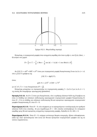 9.2. ΙΣΟ∆ΥΝΑΜΕΣ ΤΕΤΡΑΓΩΝΙΚΕΣ ΜΟΡΦΕΣ 315
-1 1-1/2 1/2
Σχήµα 9.2.1: Θεµελιώδης περιοχή
Εποµένως, η τετραγωνική µορφή είναι ανηγµένη ακριβώς τότε όταν η ϱίζα r1 του Pf (z), (Imr1 
0) ανήκει στο χωρίο
D = z ∈ C : −
1
2
≤ Rez 
1
2
και |z|  1 ή |z| = 1 και Re(z) ≤ 0 .
Αν f (X, Y) = aX2
+bXY +cY2
είναι µια τετραγωνική µορφή διακρίνουσας D και (a, b, c) =: d,
τότε η f (X, Y) γράφεται ως
f (X, Y) = dg(X, Y),
όπου
g(X, Y) = a X2
+ b XY + c Y2
µε (a , b , c ) = 1 και διακρίνουσα D = D
d2 .
Εποµένως µπορούµε να περιοριστούµε σε τετραγωνικές µορφές f = [a, b, c] µε (a, b, c) = 1,
τις οποίες ϑα ονοµάζουµε πρωταρχικές (primitive).
Ορισµός 9.2.12. Αν D ∈ Z είναι µια διακρίνουσα, τότε ο αριθµός κλάσεων h(D) της D ορίζεται να
είναι το πλήθος των κλάσεων ισοδυναµίας πρωταρχικών τετραγωνικών µορφών διακρίνουσας D,
όταν D  0 ή το πλήθος των κλάσεων ισοδυναµίας ϑετικά ορισµένων πρωταρχικών τετραγωνικών
µορφών διακρίνουσας D, όταν D  0.
Παρατήρηση 9.2.13. ΄Οταν D  0, τότε σύµφωνα µε τα προηγούµενα ο υπολογισµός του αριθµού
κλάσεων h(D) είναι εύκολος. Αν για παράδειγµα D = −23, εύκολα υπολογίζουµε ότι υπάρχουν
ακριβώς τρεις ϑετικά ορισµένες ανηγµένες τετραγωνικές µορφές, δηλαδή ότι h(−23) = 3.
Παρατήρηση 9.2.14. ΄Οταν D  0, υπάρχει αντίστοιχη ϑεωρία αναγωγής, εξίσου ενδιαφέρουσα,
αλλά όχι τόσο «ϕυσιολογική» όσο αυτή των ϑετικά ορισµένων τετραγωνικών µορφών και ως εκ
τούτου παραλείπεται.
 