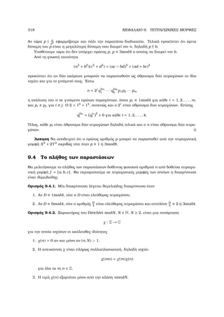 318 ΚΕΦΑΛΑΙΟ 9. ΤΕΤΡΑΓΩΝΙΚΕΣ ΜΟΡΦΕΣ
Αν τώρα p | n
p2 εφαρµόζουµε και πάλι την παραπάνω διαδικασία. Τελικά προκύπτει ότι άρτια
δύναµη του p είναι η µεγαλύτερη δύναµη που διαιρεί τον n, δηλαδή p b.
Υποθέτουµε τώρα ότι δεν υπάρχει πρώτος p, p ≡ 3mod4 ο οποίος να διαιρεί τον b.
Από τη γνωστή ταυτότητα
(a2
+ b2
)(c2
+ d2
) = (ac − bd)2
+ (ad + bc)2
προκύπτει ότι αν δύο ακέραιοι µπορούν να παρασταθούν ως άθροισµα δύο τετραγώνων το ίδιο
ισχύει και για το γινόµενό τους. ΄Εστω
n = 2r
q
2s1
1 · · · q
2sk
k
p1p2 · · · pm
η ανάλυση του n σε γινόµενο πρώτων παραγόντων, όπου pi ≡ 1mod4 για κάθε i = 1, 2, . . . , m,
και pi pj, για i j. Ο 2 = 12
+ 12
, συνεπώς και ο 2r
είναι άθροισµα δυο τετραγώνων. Επίσης
q
2si
i = q
si
i
2
+ 0 για κάθε i = 1, 2, . . . , k.
Τέλος, κάθε pi είναι άθροισµα δύο τετραγώνων δηλαδή τελικά και ο n είναι άθροισµα δύο τετρα-
γώνων.
΄Ασκηση Να αποδειχτεί ότι ο πρώτος αριθµός p µπορεί να παρασταθεί από την τετραγωνική
µορφή X2
+ 2Y2
ακριβώς τότε όταν p ≡ 1 ή 3mod8.
9.4 Το πλήθος των παραστάσεων
Θα µελετήσουµε το πλήθος των παραστάσεων δοθέντος ϕυσικού αριθµού n από δοθείσα τετραγω-
νική µορφή f = [a, b, c]. Θα περιοριστούµε σε τετραγωνικές µορφές των οποίων η διακρίνουσα
είναι ϑεµελιώδης.
Ορισµός 9.4.1. Μία διακρίνουσα λέγεται ϑεµελιώδης διακρίνουσα όταν
1. Αν D ≡ 1mod4, τότε ο D είναι ελεύθερος τετραγώνου.
2. Αν D ≡ 0mod4, τότε ο αριθµός D
4
είναι ελεύθερος τετραγώνου και επιπλέον D
4
≡ 2 ή 3mod4.
Ορισµός 9.4.2. Ξαρακτήρας του Dirichlet modN, N ∈ N, N ≥ 2, είναι µια συνάρτηση
χ : Z → C
για την οποία ισχύουν οι ακόλουθες ιδιότητες
1. χ(n) = 0 αν και µόνο αν (n, N)  1.
2. Η απεικόνιση χ είναι πλήρως πολλαπλασιασική, δηλαδή ισχύει
χ(mn) = χ(m)χ(n)
για όλα τα m, n ∈ Z.
3. Η τιµή χ(n) εξαρτάται µόνο από την κλάση nmodN.
 