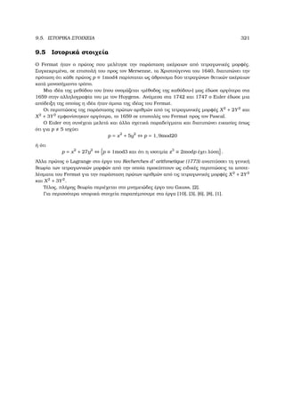 9.5. ΙΣΤΟΡΙΚΑ ΣΤΟΙΧΕΙΑ 321
9.5 Ιστορικά στοιχεία
Ο Fermat ήταν ο πρώτος που µελέτησε την παράσταση ακέραιων από τετραγωνικές µορφές.
Συγκεκριµένα, σε επιστολή του προς τον Mersenne, τα Χριστούγεννα του 1640, διατυπώνει την
πρόταση ότι κάθε πρώτος p ≡ 1mod4 παρίσταται ως άθροισµα δύο τετραγώνων ϑετικών ακέραιων
κατά µονοσήµαντο τρόπο.
Μια ιδέα της µεθόδου του (που ονοµάζεται «µέθοδος της καθόδου») µας έδωσε αργότερα στα
1659 στην αλληλογραφία του µε τον Huygens. Ανάµεσα στα 1742 και 1747 ο Euler έδωσε µια
απόδειξη της οποίας η ιδέα ήταν όµοια της ιδέας του Fermat.
Οι περιπτώσεις της παράστασης πρώτων αριθµών από τις τετραγωνικές µορφές X2
+ 2Y2
και
X2
+ 3Y2
εµφανίστηκαν αργότερα, το 1659 σε επιστολές του Fermat προς τον Pascal.
Ο Euler στη συνέχεια µελετά και άλλα σχετικά παραδείγµατα και διατυπώνει εικασίες όπως
ότι για p 5 ισχύει
p = x2
+ 5y2
⇔ p = 1, 9mod20
ή ότι
p = x2
+ 27y2
⇔ p ≡ 1mod3 και ότι η ισοτιµία z3
≡ 2modp έχει λύση .
΄Αλλα πρώτος ο Lagrange στο έργο του Recherches d’ arithmetique (1773) αναπτύσσει τη γενική
ϑεωρία των τετραγωνικών µορφών από την οποία προκύπτουν ως ειδικές περιπτώσεις τα αποτε-
λέσµατα του Fermat για την παράσταση πρώτων αριθµών από τις τετραγωνικές µορφές X2
+ 2Y2
και X2
+ 3Y2
.
Τέλος, πλήρης ϑεωρία περιέχεται στο µνηµειώδες έργο του Gauss, [2].
Για περισσότερα ιστορικά στοιχεία παραπέµπουµε στα έργα [10], [3], [6], [8], [1].
 