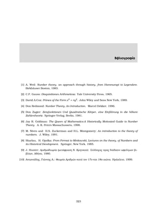 Βιβλιογραφία
[1] A. Weil: Number theory, an approach through history, from Hammurapi to Legendere.
Birkh¨auser Boston, 1983.
[2] C.F. Gauss: Disquisitiones Arithmeticae. Yale University Press, 1965.
[3] David A.Cox: Primes of the Form x2
+ ny2
. John Wiley and Sons New York, 1989.
[4] Don Redmond: Number Theory, An Introduction. Marcel Dekker, 1996.
[5] Don Zagier: Zetafunktionen Und Quadratische K¨orper, eine Einf¨uhrung in die h¨ohere
Zahlentheorie. Springer-Verlag, Berlin, 1981.
[6] Jay R. Goldman: The Queen of Mathematics:A Historically Motivated Guide to Number
Theory. A. K. Peters Massachussets, 1998.
[7] M. Niven and H.S. Zuckerman and H.L. Montgomery: An introduction to the theory of
numbers. J. Wiley, 1991.
[8] Sharlau, H. Opolka: From Fermat to Minkowski, Lectures on the theory, of Numbers and
its Historical Development. Springer, New York, 1985.
[9] J. Hunter: Αριθµοθεωρία (µετάφραση Ν. Κρητικού). Σύλλογος προς διάδοσιν ωφελίµων ϐι-
ϐλίων, Αθήνα, 1980.
[10] Αντωνιάδης, Γιάννης Α.: Θεωρία Αριθµών κατά τον 17ο και 18ο αιώνα. Ηράκλειο, 1999.
323
 