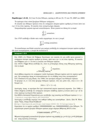 18 ΚΕΦΑΛΑΙΟ 1. ∆ΙΑΙΡΕΤΟΤΗΤΑ ΚΑΙ ΠΡΩΤΟΙ ΑΡΙΘΜΟΙ
Παράδειγµα 1.3.10. Οι 3 και 5 είναι δίδυµοι, οµοίως οι 29 και 31, 71 και 73, 4967 και 4969.
Το ερώτηµα είναι πόσα Ϲευγάρια διδύµων υπάρχουν.
Η εικασία των διδύµων πρώτων είναι ότι υπάρχουν άπειροι πρώτοι αριθµοί p τέτοιοι ώστε και
ο p + 2 να είναι πρώτος. Η εικασία είναι ανοιχτή µέχρι σήµερα.
Σταχυολογούµε µερικά σχετικά αποτελέσµατα. Είναι γνωστό σε όλους ότι η σειρά
∞
n=1
1
n
αποκλίνει.
Στα 1737 απέδειξε ο Euler κάτι πολύ ισχυρότερο, ότι και η σειρά
p∈P
1
p
επίσης αποκλίνει
Το αποτέλεσµα του Euler αποτελεί µια ακόµη απόδειξη ότι υπάρχουν άπειροι πρώτοι αριθµοί
(Αν ήταν πεπερασµένοι, η σειρά ϑα συνέκλινε!).
Ιστορικά 1.3.3
Στα 1849 ο A. Prince de Polignac διατύπωσε την εικασία ότι για κάθε άρτιο ϕυσικό n
υπάρχουν άπειροι πρώτοι αριθµοί p τέτοιοι, ώστε και ο p + n να είναι πρώτος. Η εικασία
του Polignac για n = 2 είναι η εικασία των διδύµων πρώτων.
Στα 1919 ο Viggo Brun απέδειξε ότι, όταν το p διατρέχει όλους τους δίδυµους πρώτους,
τότε η σειρά
p, δίδυµος πρώτος
1
p
συγκλίνει.
Αυτό ϐέβαια σηµαίνει ότι υπάρχουν «πολύ λιγότεροι» δίδυµοι πρώτοι από ότι πρώτοι αριθ-
µοί. ∆εν µπορούµε όµως να συµπεράνουµε ότι το πλήθος τους είναι πεπερασµένο!
Ο P. Clement [11] µας έδωσε, στα 1949, ένα κριτήριο ελέγχου των διδύµων πρώτων.
Το Ϲευγάρι (n, n + 2) είναι Ϲευγάρι διδύµων πρώτων, τότε και µόνο τότε, όταν ο (n + 2)
διαιρεί τον
[4((n − 1)! + 1) + n].
∆υστυχώς, όµως, το κριτήριο δεν έχει ουσιαστικά καµία πρακτική σηµασία. Στα 1966, ο
Chen Jingrun απέδειξε ότι υπάρχουν άπειρου πλήθους πρώτοι p τέτοιοι ώστε ο p + 2 να
είναι πρώτος ή γινόµενο δύο πρώτων.
Στα 2004 ο Arenstorf δηµοσίευσε µια «απόδειξη» της εικασίας των διδύµων πρώτων.http:
//archiv.org/abs/math.NT/0405509
∆υστυχώς η απόδειξη περιέχει ένα σοβαρό λάθος και αποσύρθηκε. (∆είτε, Eric W. Weis-
stein ‘‘Twin, Prime Proof Proﬀered’’
(http://mathworld.wolfram.com/news/2004-06-9/twinprimes/.)
Σηµειώστε ότι οι πρώτοι αριθµοί 1000000000061 και 1000000000063 είναι δίδυµοι. Το
µεγαλύτερο γνωστό Ϲευγάρι διδύµων πρώτων µέχρι σήµερα (Μάρτιος 2015 ) είναι
3756801695685 · 2666669
± 1.
Μερικοί συγγραφείς αποκαλούν Ϲευγάρια πρώτων της µορφής (p, p+4) ή (p, p+6) ξαδέρφια
και sexy πρώτους αντίστοιχα.
 