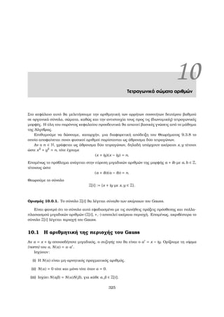 10Τετραγωνικά σώµατα αριθµών
Στο κεφάλαιο αυτό ϑα µελετήσουµε την αριθµητική των αρρήτων ποσοτήτων δευτέρου ϐαθµού
σε οργανικά σύνολα, σώµατα, καθώς και την αντιστοιχία τους προς τις (διωνυµικές) τετραγωνικές
µορφές. Η ύλη του παρόντος κεφαλαίου προοδευτικά ϑα απαιτεί ϐασικές γνώσεις από το µάθηµα
της ΄Αλγεβρας.
Επιθυµούµε να δώσουµε, καταρχήν, µια διαφορετική απόδειξη του Θεωρήµατος 9.3.8 το
οποίο αποφαίνεται ποιοι ϕυσικοί αριθµοί παρίστανται ως άθροισµα δύο τετραγώνων.
Αν ο n ∈ N, γράφεται ως άθροισµα δύο τετραγώνων, δηλαδή υπάρχουν ακέραιοι x, y τέτοιοι
ώστε x2
+ y2
= n, τότε έχουµε
(x + iy)(x − iy) = n.
Εποµένως το πρόβληµα ανάγεται στην εύρεση µιγαδικών αριθµών της µορφής a + ib µε a, b ∈ Z,
τέτοιους ώστε
(a + ib)(a − ib) = n.
Θεωρούµε το σύνολο
Z[i] := {x + iy µε x, y ∈ Z}.
Ορισµός 10.0.1. Το σύνολο Z[i] ϑα λέγεται σύνολο των ακέραιων του Gauss.
Είναι ϕανερό ότι το σύνολο αυτό εφοδιασµένο µε τις συνήθεις πράξεις πρόσθεσης και πολλα-
πλασιασµού µιγαδικών αριθµών (Z[i], +, ·) αποτελεί ακέραια περιοχή. Εποµένως, ακριβέστερα το
σύνολο Z[i] λέγεται περιοχή του Gauss.
10.1 Η αριθµητική της περιοχής του Gauss
Αν α = x + iy οποιοσδήποτε µιγαδικός, ο συζυγής του ϑα είναι ο α = x − iy. Ορίζουµε τη νόρµα
(norm) του α, N(α) = α·α .
Ισχύουν:
(i) Η N(α) είναι µη-αρνητικός πραγµατικός αριθµός.
(ii) N(α) = 0 τότε και µόνο τότε όταν α = 0.
(iii) Ισχύει N(α ) = N(α)N( ), για κάθε α, ∈ Z[i].
325
 