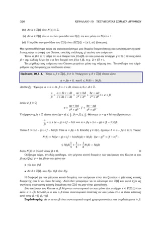 326 ΚΕΦΑΛΑΙΟ 10. ΤΕΤΡΑΓΩΝΙΚΑ ΣΩΜΑΤΑ ΑΡΙΘΜΩΝ
(iv) Αν α ∈ Z[i] τότε N(α) ∈ Z.
(v) Αν α ∈ Z[i] τότε ο α είναι µονάδα του Z[i], αν και µόνο αν N(α) = 1.
(vi) Η οµάδα των µονάδων του Z[i] είναι E(Z[i]) = {±1, ±i} (άσκηση).
Θα προσπαθήσουµε τώρα να κατασκευάσουµε µια ϑεωρία διαιρετότητας και µονοσήµαντης ανά-
λυσης στην περιοχή του Gauss, εντελώς ανάλογης µ΄ εκείνη των ακέραιων.
΄Εστω α, ∈ Z[i]. Λέµε ότι ο α διαιρεί τον (α| ), αν και µόνο αν υπάρχει γ ∈ Z[i] τέτοιος ώστε
= αγ, αλλιώς λέµε ότι ο α δεν διαιρεί τον (α ), π.χ. 2 + i|7 + i.
Το µέγεθος ενός ακέραιου του Gauss µετριέται µέσω της νόρµας του. Το ανάλογο του αλγό-
ϱιθµου της διαίρεσης µε υπόλοιπο είναι:
Πρόταση 10.1.1. ΄Εστω α, ∈ Z[i], 0. Υπάρχουν γ, δ ∈ Z[i] τέτοιοι ώστε
α = γ + δ, και 0 ≤ N(δ)  N( ).
Απόδειξη: ΄Εχουµε α = a + bi, = c + di, όπου a, b, c, d ∈ Z.
α
=
a + bi
c + di
c − di
c − di
=
ac + bd
c2 + d2
+
bc − ad
c2 + d2
i = e + fi
όπου e, f ∈ Q
e =
ac + bd
c2 + d2
, f =
bc − ad
c2 + d2
.
Υπάρχουν g, h ∈ Z τέτοια ώστε |g − e| ≤ 1
2
, |h − f | ≤ 1
2
. Θέτουµε γ = g + hi και ϐρίσκουµε
α
= γ + (e − g) + (f − h)i =⇒ α = γ + {(e − g) + (f − h)i} .
΄Εστω δ := {(e − g) + (f − h)i} . Τότε α = γ + δ. Επειδή γ ∈ Z[i], έχουµε δ = α − γ ∈ Z[i]. Τώρα:
N(δ) = N((e − g) + (f − h)i)N( ) = N( ) · {(e − g)2
+ (f − h)2
}
≤ N( {
1
4
+
1
4
} =
1
2
N( )  N( )
διότι N( ) 0 καθ΄ όσον 0.
Ορίζουµε τώρα, εντελώς ανάλογα, τον µέγιστο κοινό διαιρέτη των ακέραιων του Gauss α και
ως εξής: γ = (α, ) αν και µόνο αν
• γ|α και γ|
• Αν δ ∈ Z[i], και δ|α, δ| τότε δ|γ.
Η διαφορά µε τον µέγιστο κοινό διαιρέτη των ακέραιων είναι ότι Ϲητούµε ο µέγιστος κοινός
διαιρέτης στο Z να είναι ϑετικός. Αυτό δεν µπορούµε να το κάνουµε στο Z[i] και αυτό έχει ως
συνέπεια ο µέγιστος κοινός διαιρέτης στο Z[i] να µην είναι µοναδικός.
∆ύο ακέραιοι του Gauss α, λέγονται συνεταιρικοί αν και µόνο εάν υπάρχει ε ∈ E(Z[i]) έτσι
ώστε α = ε , δηλαδή ο α και ο είναι συνεταιρικοί συνεπώς αν και µόνο αν ο α είναι κάποιος
από τους , − , i , −i .
Συµβολισµός: Αν οι α και είναι συνεταιρικοί συχνά χρησιµοποιούµε τον συµβολισµο α .
 