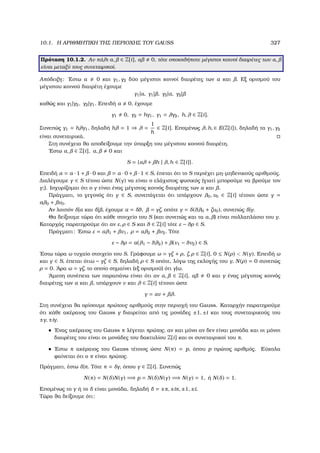 10.1. Η ΑΡΙΘΜΗΤΙΚΗ ΤΗΣ ΠΕΡΙΟΧΗΣ ΤΟΥ GAUSS 327
Πρόταση 10.1.2. Αν πάλι α, ∈ Z[i], α 0, τότε οποιοιδήποτε µέγιστοι κοινοί διαιρέτες των α,
είναι µεταξύ τους συνεταιρικοί.
Απόδειξη: ΄Εστω α 0 και γ1, γ2 δύο µέγιστοι κοινοί διαιρέτες των α και . Εξ ορισµού του
µέγιστου κοινού διαιρέτη έχουµε
γ1|α, γ1| , γ2|α, γ2|
καθώς και γ1|γ2, γ2|γ1. Επειδή α 0, έχουµε
γ1 0, γ2 = hγ1, γ1 = λγ2, h, λ ∈ Z[i].
Συνεπώς γ1 = hλγ1, δηλαδή hλ = 1 ⇒ λ =
1
h
∈ Z[i]. Εποµένως λ, h, ∈ E(Z[i]), δηλαδή τα γ1, γ2
είναι συνεταιρικά.
Στη συνέχεια ϑα αποδείξουµε την ύπαρξη του µέγιστου κοινού διαιρέτη.
΄Εστω α, ∈ Z[i], α, 0 και
S = {αλ + h | λ, h ∈ Z[i]}.
Επειδή α = α · 1 + · 0 και = α · 0 + · 1 ∈ S, έπεται ότι το S περιέχει µη-µηδενικούς αριθµούς.
∆ιαλέγουµε γ ∈ S τέτοιο ώστε N(γ) να είναι ο ελάχιστος ϕυσικός (γιατί µπορούµε να ϐρούµε τον
γ;). Ισχυρίζοµαι ότι ο γ είναι ένας µέγιστος κοινός διαιρέτης των α και .
Πράγµατι, το γεγονός ότι γ ∈ S, συνεπάγεται ότι υπάρχουν λ0, ν0 ∈ Z[i] τέτοιοι ώστε γ =
aλ0 + ν0.
Αν λοιπόν δ|α και δ| , έχουµε α = δθ, = γζ, οπότε γ = δ(θλ0 + ζν0), συνεπώς δ|γ.
Θα δείξουµε τώρα ότι κάθε στοιχείο του S (και συνεπώς και τα α, ) είναι πολλαπλάσιο του γ.
Καταρχάς παρατηρούµε ότι αν ε, ρ ∈ S και θ ∈ Z[i] τότε ε − θρ ∈ S.
Πράγµατι: ΄Εστω ε = αλ1 + ν1, ρ = αλ2 + ν2. Τότε
ε − θρ = α(λ1 − θλ2) + (ν1 − θν2) ∈ S.
΄Εστω τώρα ω τυχαίο στοιχείο του S. Γράφουµε ω = γζ + ρ, ζ, ρ ∈ Z[i], 0 ≤ N(ρ)  N(γ). Επειδή ω
και γ ∈ S, έπεται ότιω − γζ ∈ S, δηλαδή ρ ∈ S οπότε, λόγω της εκλογής του γ, N(ρ) = 0 συνεπώς
ρ = 0. ΄Αρα ω = γζ, το οποίο σηµαίνει (εξ ορισµού) ότι γ|ω.
΄Αµεση συνέπεια των παραπάνω είναι ότι αν α, ∈ Z[i], α 0 και γ ένας µέγιστος κοινός
διαιρέτης των α και , υπάρχουν ν και λ ∈ Z[i] τέτοιοι ώστε
γ = αν + λ.
Στη συνέχεια ϑα ορίσουµε πρώτους αριθµούς στην περιοχή του Gauss. Καταρχήν παρατηρούµε
ότι κάθε ακέραιος του Gauss γ διαιρείται από τις µονάδες ±1, ±i και τους συνεταιρικούς του
±γ, ±iγ.
• ΄Ενας ακέραιος του Gauss π λέγεται πρώτος, αν και µόνο αν δεν είναι µονάδα και οι µόνοι
διαιρέτες του είναι οι µονάδες του δακτυλίου Z[i] και οι συνεταιρικοί του π.
• ΄Εστω π ακέραιος του Gauss τέτοιος ώστε N(π) = p, όπου p πρώτος αριθµός. Εύκολα
ϕαίνεται ότι ο π είναι πρώτος.
Πράγµατι, έστω δ|π. Τότε π = δγ, όπου γ ∈ Z[i]. Συνεπώς
N(π) = N(δ)N(γ) =⇒ p = N(δ)N(γ) =⇒ N(γ) = 1, ή N(δ) = 1.
Εποµένως το γ ή το δ είναι µονάδα, δηλαδή δ = ±π, ±iπ, ±1, ±i.
Τώρα ϑα δείξουµε ότι:
 
