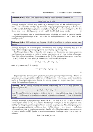 328 ΚΕΦΑΛΑΙΟ 10. ΤΕΤΡΑΓΩΝΙΚΑ ΣΩΜΑΤΑ ΑΡΙΘΜΩΝ
Πρόταση 10.1.3. Αν ο π είναι πρώτος του Z[i] και α, είναι ακέραιοι του Gauss τότε
(π|α =⇒ π|a ή π| ).
Απόδειξη. Πράγµατι, έστω ότι π|α , αλλά π . Θα δείξουµε ότι π|α. Οι µόνοι διαιρέτες του π
είναι ±1, ±i, ±π και ±iπ. Επειδή π , έπεται ότι ένας µέγιστος κοινός διαιρέτης (π, ) είναι µια
µονάδα του Z[i], δηλαδή ένας µέγιστος κοινός διαιρέτης (π, ) = 1, οπότε υπάρχουν ν, λ ∈ Z[i]
τέτοιοι ώστε 1 = πν + λ, δηλαδή α = π(να) + (α )λ. Επειδή π|α , έπεται ότι π|α.
Ας προσπαθήσουµε τώρα να παραγοντοποιήσουµε ακέραιους του Gauss σε γινόµενο πρώτων.
΄Οπως δεν παραγοντοποιούµε το 0, ±1 στο Z έτσι δεν παραγοντοποιούµε 0, ±1, ±i στον Z[i]. Θα
αποδείξουµε ότι
Πρόταση 10.1.4. Κάθε ακέραιος του Gauss γ 0, ±1, ±i αναλύεται σε γινόµενο πρώτων παρα-
γόντων.
Απόδειξη. Πράγµατι, ϑα το αποδείξουµε επαγωγικά ως προς τη N(γ). Προφανώς N(γ) ≥ 2. Αν
N(γ) = 2 τότε (σύµφωνα µε την προηγούµενη παρατήρηση) ο γ είναι πρώτος.
Υποθέτουµε τώρα ότι N(γ)  2 και ότι κάθε ακέραιος του Gauss που έχει νόρµα µικρότερη
της νόρµας του γ, αναλύεται σε γινόµενο πρώτων παραγόντων. Αν ο γ είναι πρώτος, τελειώσαµε.
΄Εστω ότι ο γ δεν είναι πρώτος. Τότε υπάρχουν α, ∈ Z[i] όχι µονάδες τέτοιοι ώστε γ = α . Τότε
1  N(α), N( )  N(γ) και, λόγω της υπόθεσης της µαθηµατικής επαγωγής,
α = π1π2 · · · πs, = ν1ν2 · · · νt,
όπου πi, νj πρώτοι του Z[i]. Συνεπώς
γ = α = π1π2 · · · πsν1ν2 · · · πt.
Στη συνέχεια ϑα εξετάσουµε αν η ανάλυση αυτή είναι µονοσήµαντη (µοναδική). Βέβαια, αν
έχουµε µια ανάλυση, µπορούµε να ϐάλουµε µονάδες µέσα στο γινόµενο, αλλά αυτήν την ανάλυση
δεν ϑα τη ϑεωρούµε διαφορετική. Επίσης, δεν Ϲητούµε η σειρά των πρώτων παραγόντων να είναι
η ίδια. Θα αποδείξουµε λοιπόν ότι:
Πρόταση 10.1.5. ΄Εστω γ ακέραιος του Gauss διαφορετικός των 0, ±1, ±i. Ο γ γράφεται ως
γινόµενο πρώτων. Αν
γ = π1π2 · · · πs = ν1ν2 · · · νt
είναι δύο αναλύσεις του γ σε γινόµενο πρώτων, τότε s = t και, αλλάζοντας ίσως τη σειρά των
ν1, ν2, · · · , νs, έχουµε ότι π1, ν1 είναι συνεταιρικοί, π2, ν2 είναι συνεταιρικοί, · · · , πs, νs είναι συναι-
τερικοί.
Απόδειξη. Επαγωγή ως προς την N(γ). ΄Εστω γ 0, ±1, ±i. Τότε N(γ) ≥ 2. Αν N(γ) = 2 τότε ο
γ είναι πρώτος οπότε γ = π1 = ν1, ισχύει. Υποθέτουµε ότι N(γ)  2 και ότι η πρόταση είναι
αληθής για όλους τους ακέραιους του Gauss µε norm µικρότερη της N(γ). Χωρίς περιορισµό
της γενικότητας µπορούµε να υποθέσουµε ότι s  1. Τότε π1|π1π2 · · · πs ⇒ π1|ν1ν2 · · · νt, δηλαδή
π1|νj για κάποιο j. Ας το ονοµάσουµε αυτό ν1, δηλαδή π1|ν1. Επειδή ν1 πρώτος συνεπάγεται ότι
ν1 = π1ε, ε µονάδα του Z[i], δηλαδή π1, ν1 είναι συνεταιρικά. Η σχέση γ = π1π2 · · · πs = ν1ν2 · · · νt
γράφεται
π2π3 · · · πs = (εν2)ν3 · · · νt.
 