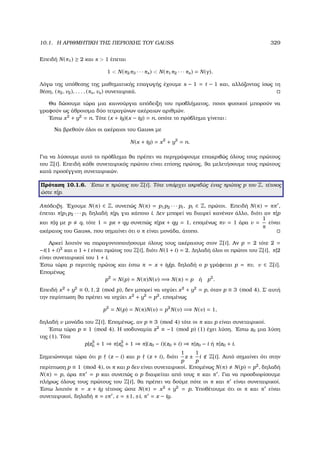 10.1. Η ΑΡΙΘΜΗΤΙΚΗ ΤΗΣ ΠΕΡΙΟΧΗΣ ΤΟΥ GAUSS 329
Επειδή N(π1) ≥ 2 και s  1 έπεται
1  N(π2π3 · · · πs)  N(π1π2 · · · πs) = N(γ).
Λόγω της υπόθεσης της µαθηµατικής επαγωγής έχουµε s − 1 = t − 1 και, αλλάζοντας ίσως τη
ϑέση, (π2, ν2), . . . , (πs, νs) συνεταιρικά.
Θα δώσουµε τώρα µια καινούργια απόδειξη του προβλήµατος, ποιοι ϕυσικοί µπορούν να
γραφούν ως άθροισµα δύο τετραγώνων ακέραιων αριθµών.
΄Εστω x2
+ y2
= n. Τότε (x + iy)(x − iy) = n, οπότε το πρόβληµα γίνεται:
Να ϐρεθούν όλοι οι ακέραιοι του Gauss µε
N(x + iy) = x2
+ y2
= n.
Για να λύσουµε αυτό το πρόβληµα ϑα πρέπει να περιγράψουµε επακριβώς όλους τους πρώτους
του Z[i]. Επειδή κάθε συνεταιρικός πρώτου είναι επίσης πρώτος, ϑα µελετήσουµε τους πρώτους
κατά προσέγγιση συνεταιρικών.
Πρόταση 10.1.6. ΄Εστω π πρώτος του Z[i]. Τότε υπάρχει ακριβώς ένας πρώτος p του Z, τέτοιος
ώστε π|p.
Απόδειξη. ΄Εχουµε N(π) ∈ Z, συνεπώς N(π) = p1p2 · · · pt, pi ∈ Z, πρώτοι. Επειδή N(π) = ππ ,
έπεται π|p1p2 · · · pt δηλαδή π|pi για κάποιο i. ∆εν µπορεί να διαιρεί κανέναν άλλο, διότι αν π|p
και π|q µε p q, τότε 1 = px + qy συνεπώς π|px + qy = 1, εποµένως πν = 1 άρα ν =
1
π
είναι
ακέραιος του Gauss, που σηµαίνει ότι ο π είναι µονάδα, άτοπο.
Αρκεί λοιπόν να παραγοντοποιήσουµε όλους τους ακέραιους στον Z[i]. Αν p = 2 τότε 2 =
−i(1 + i)2
και ο 1 + i είναι πρώτος του Z[i], διότι N(1 + i) = 2. ∆ηλαδή όλοι οι πρώτοι του Z[i], π|2
είναι συνεταιρικοί του 1 + i.
΄Εστω τώρα p περιττός πρώτος και έστω π = x + iy|p, δηλαδή ο p γράφεται p = πν, ν ∈ Z[i].
Εποµένως
p2
= N(p) = N(π)N(ν) =⇒ N(π) = p ή p2
.
Επειδή x2
+ y2
≡ 0, 1, 2 (mod p), δεν µπορεί να ισχύει x2
+ y2
= p, όταν p ≡ 3 (mod 4). Σ΄ αυτή
την περίπτωση ϑα πρέπει να ισχύει x2
+ y2
= p2
, εποµένως
p2
= N(p) = N(π)N(ν) = p2
N(ν) =⇒ N(ν) = 1,
δηλαδή ν µονάδα του Z[i]. Εποµένως, αν p ≡ 3 (mod 4) τότε οι π και p είναι συνεταιρικοί.
΄Εστω τώρα p ≡ 1 (mod 4). Η ισοδυναµία z2
≡ −1 (mod p) (1) έχει λύση. ΄Εστω z0 µια λύση
της (1). Τότε
p|z2
0 + 1 ⇒ π|z2
0 + 1 ⇒ π|(z0 − i)(z0 + i) ⇒ π|z0 − i ή π|z0 + i.
Σηµειώνουµε τώρα ότι p (z − i) και p (z + i), διότι
1
p
z ±
1
p
i Z[i]. Αυτό σηµαίνει ότι στην
περίπτωση p ≡ 1 (mod 4), οι π και p δεν είναι συνεταιρικοί. Εποµένως N(π) N(p) = p2
, δηλαδή
N(π) = p, άρα ππ = p και συνεπώς ο p διαιρείται από τους π και π . Για να προσδιορίσουµε
πλήρως όλους τους πρώτους του Z[i], ϑα πρέπει να δούµε πότε οι π και π είναι συνεταιρικοί.
΄Εστω λοιπόν π = x + iy τέτοιος ώστε N(π) = x2
+ y2
= p. Υποθέτουµε ότι οι π και π είναι
συνεταιρικοί, δηλαδή π = επ , ε = ±1, ±i, π = x − iy.
 