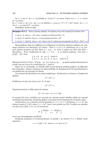 330 ΚΕΦΑΛΑΙΟ 10. ΤΕΤΡΑΓΩΝΙΚΑ ΣΩΜΑΤΑ ΑΡΙΘΜΩΝ
Αν ε = 1 τότε x + iy = x − iy, δηλαδή y = 0 τότε x2
= p, άτοπο. ΄Οµοια αν ε = −1, x = 0 και
y2
= p, άτοπο.
Αν ε = i τότε x + iy = i(x − iy) = y + ix, δηλαδή x = y και p = x2
+ x2
= 2x2
, άτοπο. Αν ε = −i,
τότε x = −y, οπότε 2x2
= p, άτοπο.
Αποδείξαµε λοιπόν το εξής:
Θεώρηµα 10.1.7. ΄Εστω p πρώτος αριθµός. Η ανάλυση του p στην περιοχή του Gauss είναι:
• Αν p = 2, τότε p = −iπ2
, όπου π πρώτος του Z[i] και N(π) = 2.
• Αν p ≡ 3 (mod 4), τότε p = π είναι πρώτος και N(π) = p2
.
• Αν p ≡ 1 (mod 4), τότε p = ππ , όπου π και π πρώτοι µη-συνεταιρικοί και N(π) = N(π ) = p.
Ξαναγυρίζουµε τώρα στο πρόβληµα του καθορισµού των ϑετικών ακέραιων αριθµών που είναι
νόρµα ακέραιων του δακτυλίου του Gauss. ΄Εστω α 0, ±1, ±i. Αναλύουµε τον α σε γινό-
µενο πρώτων στοιχείων του Z[i]. ΄Εστω α = π1π2 · · · πs, όπου πi πρώτοι του Z[i]. Τότε N(α) =
N(π1)N(π2) · · · N(πs). Υποθέτουµε ότι πi|pi, i = 1, 2, · · · , s, pi πρώτος ακέραιος. Τότε N(α) =
p
a1
1 p
a2
2 · · · p
as
s , όπου
ai = 2, αν pi ≡ 3 (mod 4)
ai = 1, αν pi = 2 ή pi ≡ 1 (mod 4)
Βλέπουµε λοιπόν ότι N(α) = m2
q1q2 · · · qt, m ∈ Z και q1, q2, · · · , qt πρώτοι αριθµοί διακεκριµένοι
µεταξύ τους και ίσοι µε 2 ή ισοδύναµοι µε 1 (mod 4).
Ισχύει και το αντίστροφο, ότι δηλαδή κάθε τέτοιος ϕυσικός αριθµός γράφεται ως άθροισµα
δυο τετραγώνων. ∆ώσαµε εποµένως µια άλλη απόδειξη του ϑεωρήµατος 9.3.8 εκµεταλλευόµενοι
την αριθµητική της περιοχής του Gauss.
Στη συνέχεια ϑα εξετάσουµε ένα ακόµα παράδειγµα. Επιθυµούµε να λύσουµε τη διοφαντική
εξίσωση
Y3
= X2
+ 1.
Υποθέτουµε ότι έχει µια λύση (x, y) ∈ Z × Z ώστε
y3
= x2
+ 1.
Παραγοντοποιούµε το δεξιό µέλος και έχουµε
y3
= (x + i)(x − i), x ± i ∈ Z[i].
Η περιοχή Z[i] είναι ευκλείδεια και συνεπώς και περιοχή κυρίων ιδεωδών καθώς και περιοχή
µονοσήµαντης ανάλυσης. Εποµένως ορίζεται ο µέγιστος κοινός διαιρέτης δύο στοιχείων αυτής.
Αποδεικνύεται ότι ο µέγιστος κοινός διαιρέτης (x + i, x − i) 1. Εποµένως, x + i ξ3
, για
κάποιο στοιχείο ξ ∈ Z[i], οπότε x + i = εξ3
, όπου ε µία µονάδα του Z[i]. Η οµάδα των µονάδων
του Z[i] είναι η E(Z) = {±1, ±i}. Η απεικόνιση
φ :
E(Z[i]) −→ E(Z[i])
ε −→ ε3
είναι ένας αυτοµορφισµός της E(Z[i]).
Εποµένως µπορούµε να αντικαταστήσουµε τη µονάδα ε µε κάποια u3
, u ∈ E(Z[i]), οπότε
προκύπτει
x + i = (uξ)3
= η3
, όπου η = a + bi, a, b ∈ Z.
 