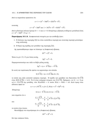 10.1. Η ΑΡΙΘΜΗΤΙΚΗ ΤΗΣ ΠΕΡΙΟΧΗΣ ΤΟΥ GAUSS 331
Από τα παραπάνω προκύπτει ότι
x + i = (a3
− 3ab2
) + i(3a2
b − b3
),
συνεπώς
x = a3
− 3ab2
και 1 = 3a2
b − b3
= b(3a2
− b2
).
Από τη δεύτερη ισότητα έχουµε b = −1 και a = 0. Εποµένως η εξίσωση επιδέχεται µοναδική λύση
x = a3
− 3ab2
= 0, y = 1.
Παρατήρηση 10.1.8. Αποφασιστικά στοιχεία για την απόδειξη ήταν:
1. Η ιδιότητα της περιοχής Z[i] να είναι ευκλείδεια περιοχή και συνεπώς περιοχή µονοσήµα-
ντης ανάλυσης.
2. Η δοµή της οµάδας των µονάδων της περιοχής Z[i].
Ας προσπαθήσουµε τώρα να λύσουµε τη διοφαντική εξίσωση
2Y3
= X2
+ 5.
΄Εστω (x, y) ∈ Z × Z µια λύση αυτής,
2y3
= x2
+ 5.
Παραγοντοποιούµε και πάλι το δεξιό µέλος αυτής.
2y3
= (x +
√
−5)(x −
√
−5).
Σε αυτή την περίπτωση ϑα πρέπει να εργαστούµε στο σύνολο
Z[
√
−5] = {a + b
√
−5|a, b ∈ Z},
το οποίο και πάλι αποτελεί ακέραια περιοχή. Η οµάδα των µονάδων του δακτυλίου Z[
√
−5]
είναι E(Z[
√
−5]) = {±1}. Το 2 είναι ανάγωγο στοιχείο του Z[
√
−5]. Πράγµατι, αν 2 = a · b µε
a, b ∈ Z[
√
−5] όχι µονάδες, τότε N(a)N(b) = 4, οπότε N(a) = N(b) = ±2. Αυτό όµως είναι
αδύνατο αφού αν
a = κ + λ
√
−5, κ, λ ∈ Z, N(a) = κ2
+ 5λ2
2.
«Εποµένως»
2 | (x +
√
−5) είτε 2 | (x −
√
−5)
που σηµαίνει ότι ο
x +
√
−5
2
=
x
2
+
1
2
√
−5 ∈ Z[
√
−5]
και
x −
√
−5
2
=
x
2
−
1
2
√
−5 ∈ Z[
√
−5],
το οποίο είναι άτοπο.
Καταλήξαµε στο συµπέρασµα ότι η διοφαντική εξίσωση
2Y3
= X2
+ 5
δεν έχει ακέραια λύση.
 