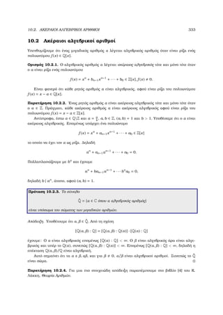 10.2. ΑΚΕΡΑΙΟΙ ΑΛΓΕΒΡΙΚΟΙ ΑΡΙΘΜΟΙ 333
10.2 Ακέραιοι αλγεβρικοί αριθµοί
Υπενθυµίζουµε ότι ένας µιγαδικός αριθµός α λέγεται αλγεβρικός αριθµός όταν είναι ϱίζα ενός
πολυωνύµου f (x) ∈ Q[x].
Ορισµός 10.2.1. Ο αλγεβρικός αριθµός α λέγεται ακέραιος αλγεβρικός τότε και µόνο τότε όταν
ο α είναι ϱίζα ενός πολυωνύµου
f (x) = xn
+ bn−1xn−1
+ · · · + b0 ∈ Z[x], f (x) 0.
Είναι ϕανερό ότι κάθε ϱητός αριθµός α είναι αλγεβρικός, αφού είναι ϱίζα του πολυωνύµου
f (x) = x − α ∈ Q[x].
Παρατήρηση 10.2.2. ΄Ενας ϱητός αριθµός α είναι ακέραιος αλγεβρικός τότε και µόνο τότε όταν
ο α ∈ Z. Πράγµατι, κάθε ακέραιος αριθµός α είναι ακέραιος αλγεβρικός αφού είναι ϱίζα του
πολυωνύµου f (x) = x − α ∈ Z[x].
Αντίστροφα, έστω α ∈ QZ και α = a
b
, a, b ∈ Z, (a, b) = 1 και b  1. Υποθέσαµε ότι ο α είναι
ακέραιος αλγεβρικός. Εποµένως υπάρχει ένα πολυώνυµο
f (x) = xn
+ an−1xn−1
+ · · · + a0 ∈ Z[x]
το οποίο να έχει τον α ως ϱίζα. ∆ηλαδή
αn
+ an−1αn−1
+ · · · + a0 = 0.
Πολλαπλασιάζουµε µε bn
και έχουµε
an
+ ban−1an−1
+ · · · bn
a0 = 0,
δηλαδή b | an
, άτοπο, αφού (a, b) = 1.
Πρόταση 10.2.3. Το σύνολο
˜Q = {α ∈ C όπου α αλγεβρικός αριθµός}
είναι υπόσωµα του σώµατος των µιγαδικών αριθµών.
Απόδειξη. Υποθέτουµε ότι α, ∈ ˜Q. Από τη σχέση
[Q(α, ) : Q] = [Q(α, ) : Q(α)] · [Q(α) : Q]
έχουµε: Ο α είναι αλγεβρικός εποµένως [Q(α) : Q]  ∞. Ο είναι αλγεβρικός άρα είναι αλγε-
ϐρικός και υπέρ το Q(α), συνεπώς [Q(α, ) : Q(α)]  ∞. Εποµένως [Q(α, ) : Q]  ∞, δηλαδή η
επέκταση Q(α, )/Q είναι αλγεβρική.
Αυτό σηµαίνει ότι τα α ± , α , και για 0, α/ είναι αλγεβρικοί αριθµοί. Συνεπώς το ˜Q
είναι σώµα.
Παρατήρηση 10.2.4. Για µια πιο στοιχειώδη απόδειξη παραπέµπουµε στο ϐιβλίο [4] του Κ.
Λάκκη, Θεωρία Αριθµών.
 