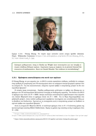 1.3. ΠΡΩΤΟΙ ΑΡΙΘΜΟΙ 19
Σχήµα 1.3.4: Yitang Zhang, Το παρόν έργο αποτελεί κοινό κτήµα (public domain).
Πηγή: Wikimedia Commons https://en.wikipedia.org/wiki/File:Zhang_2014_
hi-res-download_3.jpg
∆ιάσηµοι µαθηµατικοί, όπως οι Hardy και Wright ήταν πεπεισµένοι για την ύπαρξη ά-
πειρου πλήθους διδύµων πρώτων. Σηµείωναν όµως µε έµφαση «is at present beyond the
resources of mathematics». Κατά τον Daniel Shanks ‘‘the evidence is overwhelming’’.
1.3.1 Πρόσφατα αποτελέσµατα στα κενά των πρώτων
Ο Yitang Zhang, σε µια εργασία του, το 2013 η οποία προκάλεσε αίσθηση, απέδειξε ότι υπάρχει
ένας αριθµός N µικρότερος από 70 εκατοµµύρια ώστε να υπάρχουν άπειρα Ϲευγάρια πρώτων που
να απέχουν N. Για ένα κατατοπιστικό, ελάχιστα τεχνικό άρθρο ο αναγνώστης µπορεί να δει στο
περιοδικό Quanta1
.
Η ιστορία όµως συνεχίστηκε. Οµάδες µαθηµατικών µελέτησαν το άρθρο του Zhang και το
ϕράγµα των 70 εκατοµµυρίων ϐελτιωνόταν συνεχώς σε διαδοχικές εργασίες. Τον Ιούλιο του 2013
το ϕράγµα είχε πέσει στο N = 4680. Ακόµα καλύτερα αποτελέσµατα εµφανίστηκαν στην εργασία
του James Maynard όπου το ϕράγµα έπεσε στο N = 600. Για το ϑέµα δηµιουργήθηκε ένα
polymath project, όπου πολλοί µαθηµατικοί εργάζονται ταυτόχρονα και ανταλλάσσουν ιδέες µε
τη ϐοήθεια του διαδικτύου. Σχετικά µε τη συνεργασία αυτή ο αναγνώστης µπορεί να διαβάσει το
σχετικό άρθρο στο περιοδικό Quanta. 2
Αυτή τη στιγµή (31 Μαρτίου 2014), το καλύτερο ϕράγµα είναι το N = 6 κάνοντας χρήση της
(γενικευµένης) εικασίας Elliott-Halberstam. Χωρίς τη χρήση της εικασίας αυτής το ϕράγµα είναι
N = 252.
1
https://www.simonsfoundation.org/quanta/
https://www.quantamagazine.org/20130519-unheralded-mathematician-bridges-the-prime-gap/
2
https://www.simonsfoundation.org/quanta/20131119-together-and-alone-closing-the-prime-gap/
 