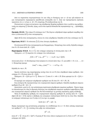 10.2. ΑΚΕΡΑΙΟΙ ΑΛΓΕΒΡΙΚΟΙ ΑΡΙΘΜΟΙ 335
Από τα παραπάνω συµπεραίνουµε ότι και όλες οι δυνάµεις των α + και α ανήκουν σε
µια πεπερασµένα παραγόµενη προσθετική υποοµάδα του C. Από την προηγούµενη πρόταση
προκύπτει ότι α + και α · ∈ A, εποµένως A υποδακτύλιος του ˜Q.
Ουσιαστικά το κύριο αντικείµενο της αλγεβρικής ϑεωρίας αριθµών είναι η µελέτη της αριθµη-
τικής του σώµατος ˜Q. Επειδή, όµως, αυτό είναι αρκετά δύσκολο ϑα περιορίσουµε τις ... ϕιλοδοξίες
µας!
Ορισµός 10.2.6. ΄Ενα σώµα K υπόσωµα του C ϑα λέγεται αλγεβρικό σώµα αριθµών ακριβώς τότε
όταν η επέκταση K/Q είναι πεπερασµένη.
Αφού K/Q είναι πεπερασµένη, έπεται ότι είναι αλγεβρική, δηλαδή το K είναι υπόσωµα του ˜Q.
Σηµείωση 10.2.7. Η επέκταση ˜Q/Q είναι άπειρη αλγεβρική.
Η επέκταση K/Q είναι πεπερασµένη και διαχωρίσιµη. Εποµένως είναι απλή, δηλαδή υπάρχει
ένα θ ∈ K τέτοιο ώστε K = Q(θ).
Παρατήρηση 10.2.8. Αν α ∈ ˜Q, τότε υπάρχει ακέραιος m τέτοιος ώστε mα ∈ A.
Πράγµατι, α ∈ ˜Q σηµαίνει ότι υπάρχει ένα πολυώνυµο
f (X) = Xn
+ an−1Xn−1
+ · · · + a1X + a0 ∈ Q[X],
τέτοιο ώστε f (α) = 0. Επιλέγουµε έναν ακέραιο m, τέτοιον ώστε mai ∈ Z, για κάθε i = 0, 1, 2, . . . , m−
1. Εποµένως έχουµε
(mα)n
+ man−1(mα)n−1
+ · · · + mn
a0 = 0,
δηλαδή ότι mα ∈ A.
΄Αµεση συνέπεια της παρατήρησης αυτής είναι ότι αν K είναι αλγεβρικό σώµα αριθµών, τότε
υπάρχει θ ∈ A τέτοιο ώστε K = Q(θ).
Πράγµατι, K = Q(h) µε h ∈ ˜Q. ΄Εστω m ∈ Z ώστε θ := mh ∈ A. Είναι ϕανερό ότι K = Q(h) =
Q(θ).
Η περιοχή των ακέραιων αλγεβρικών αριθµών του K είναι R := K ∩ A ≤ K.
Στη συνέχεια ϑα περιοριστούµε στα τετραγωνικά σώµατα αριθµών, δηλαδή αλγεβρικά σώµατα
αριθµών K µε [K : Q] = 2.
Αποτελούν, µετά το Q, την απλούστερη περίπτωση αλγεβρικών σωµάτων αριθµών. ΄Εχουν όµως
το πλεονέκτηµα ότι όλες οι ϐασικές ιδιότητες των αλγεβρικών σωµάτων αριθµών εµφανίζονται ήδη
στα τετραγωνικά σώµατα αριθµών και ϑα διατυπώσουµε τις γενικές προτάσεις χωρίς απόδειξη.
΄Εστω θ αλγεβρικός αριθµός του τετραγωνικού σώµατος αριθµών K, τέτοιος ώστε K = Q(θ).
Αφού [K, Q] = 2 ϑα πρέπει ο ϐαθµός του αναγώγου πολυωνύµου Irr(θ, Q) να είναι δύο, δηλαδή
το ανάγωγο πολυώνυµο του θ υπέρ το Q να έχει τη µορφή
Irr(θ, Q) = X2
− aX − b.
Χωρίς περιορισµό της γενικότητας µπορούµε να υποθέσουµε ότι a = 0, διότι αλλιώς παίρνουµε
τον αριθµό θ∗ = θ − a
2
ο οποίος είναι ϱίζα του πολυωνύµου
X2
− b ,
όπου b = a2
4
+b και K = Q(θ∗). Ο ϱητός b δεν είναι τέλειο τετράγωνο στο Q, διότι το X2
−b είναι
ανάγωγο στο Q[X].
 