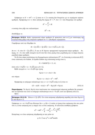 336 ΚΕΦΑΛΑΙΟ 10. ΤΕΤΡΑΓΩΝΙΚΑ ΣΩΜΑΤΑ ΑΡΙΘΜΩΝ
Γράφουµε το b = mr2
, r ∈ Q όπου m ∈ Z ο οποίος δεν διαιρείται µε το τετράγωνο πρώτου
αριθµού. Προφανώς m 1, διότι αλλιώς ϑα είχαµε b = r2
. Αν r 1 τότε ϑεωρούµε τον αριθµό
θ :=
θ
r
∈ K
ο οποίος είναι ϱίζα του πολυωνύµου
X2
− m.
Αποδείξαµε το
Θεώρηµα 10.2.9. Κάθε τετραγωνικό σώµα αριθµών K προκύπτει από το Q µε επισύναψη της
τετραγωνικής ϱίζας ενός ακέραιου αριθµού m 1 ελευθέρου τετραγώνου.
Γνωρίζουµε από την ΄Αλγεβρα ότι
K = Q(
√
m) = Q[
√
m] = {a + b
√
m, a, b ∈ Q}.
Αν m  0, τότε K = Q(
√
m) ⊆ R και το K λέγεται πραγµατικό τετραγωνικό σώµα αριθµών. Αν,
όµως, m  0, τότε κάθε στοιχείο του K που δεν είναι ϱητός είναι µιγαδικός και το σώµα λέγεται
µιγαδικό σώµα αριθµών.
Το K είναι σώµα αναλύσεως του διαχωρίσιµου πολυωνύµου X2
−m. Συνεπώς η επέκταση K/Q
είναι επέκταση του Galois. Η οµάδα Galois της επέκτασης αυτής είναι η
G = Gal(K/Q) = {1, σ},
όπου σ(a + b
√
m) = a − b
√
m για a, b ∈ Q.
Κάθε στοιχείο α = a + b
√
m έχει ίχνος
SK (α) = α + σ(α) = 2a
και νόρµα
NK (α) = α · σ(α) = a2
− mb2
.
Προφανώς το ανάγωγο πολυώνυµο του α = a + b
√
m υπέρ το Q είναι το
(X − α)(X − σ(α)) = X2
− SK (α)X + NK (α). (10.2.1)
Παρατήρηση: Τα SK (α), NK (α) στην περίπτωση του τετραγωνικού σώµατος αριθµών ϑα µπορού-
σαν να οριστούν και από το ανάγωγο ποολυώνυµο του a + b
√
m, από την εξίσωση (10.2.1).
΄Ωστε:
Θεώρηµα 10.2.10. ΄Εστω α ∈ Q(
√
m). Ο α είναι ακέραιος αλγεβρικός ακριβώς τότε όταν SK (α) ∈
Z και NK (α) ∈ Z.
Γράφουµε α = a + b
√
m και ϑέτουµε 2a = γ, 2b = δ, οπότε το ίχνος είναι ακέραιος τότε και µόνο
τότε ο γ είναι ακέραιος και η νόρµα του α είναι ακέραιος. Η τελευταία συνθήκη γράφεται
a2
− mb2
=
γ2
4
− m
δ2
4
=
γ2
− mδ2
4
.
Εποµένως ο α είναι ακέραιος αλγεβρικός αν και µόνο αν
γ, δ ∈ Z και γ2
≡ mδ2
mod4.
 