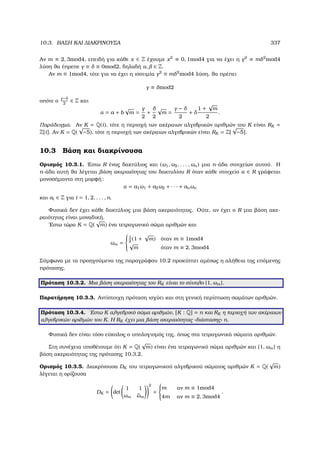 10.3. ΒΑΣΗ ΚΑΙ ∆ΙΑΚΡΙΝΟΥΣΑ 337
Αν m ≡ 2, 3mod4, επειδή για κάθε x ∈ Z έχουµε x2
≡ 0, 1mod4 για να έχει η γ2
≡ mδ2
mod4
λύση ϑα έπρεπε γ ≡ δ ≡ 0mod2, δηλαδή α, ∈ Z.
Αν m ≡ 1mod4, τότε για να έχει η ισοτιµία γ2
≡ mδ2
mod4 λύση, ϑα πρέπει
γ ≡ δmod2
οπότε ο
γ−δ
2
∈ Z και
α = a + b
√
m =
γ
2
+
δ
2
√
m =
γ − δ
2
+ δ
1 +
√
m
2
.
Παράδειγµα. Αν K = Q(i), τότε η περιοχή των ακέραιων αλγεβρικών αριθµών του K είναι RK =
Z[i]. Αν K = Q(
√
−5), τότε η περιοχή των ακέραιων αλγεβρικών είναι RK = Z[
√
−5].
10.3 Βάση και διακρίνουσα
Ορισµός 10.3.1. ΄Εστω R ένας δακτύλιος και (ω1, ω2, . . . , ωn) µια n-άδα στοιχείων αυτού. Η
n-άδα αυτή ϑα λέγεται ϐάση ακεραιότητας του δακτυλίου R όταν κάθε στοιχείο α ∈ R γράφεται
µονοσήµαντα στη µορφή:
α = a1ω1 + a2ω2 + · · · + anωn
και ai ∈ Z για i = 1, 2, . . . , n.
Φυσικά δεν έχει κάθε δακτύλιος µια ϐάση ακεραιότητας. Ούτε, αν έχει ο R µια ϐάση ακε-
ϱαιότητας είναι µοναδική.
΄Εστω τώρα K = Q(
√
m) ένα τετραγωνικό σώµα αριθµών και
ωm =



1
2
(1 +
√
m) όταν m ≡ 1mod4
√
m όταν m ≡ 2, 3mod4
Σύµφωνα µε τα προηγούµενα της παραγράφου 10.2 προκύπτει αµέσως η αλήθεια της επόµενης
πρότασης.
Πρόταση 10.3.2. Μια ϐάση ακεραιότητας του RK είναι το σύνολο {1, ωm}.
Παρατήρηση 10.3.3. Αντίστοιχη πρόταση ισχύει και στη γενική περίπτωση σωµάτων αριθµών.
Πρόταση 10.3.4. ΄Εστω K αλγεβρικό σώµα αριθµών, [K : Q] = n και RK η περιοχή των ακέραιων
αλγεβρικών αριθµών του K. Η RK έχει µια ϐάση ακεραιότητας «διάστασης» n.
Φυσικά δεν είναι τόσο εύκολος ο υπολογισµός της, όπως στα τετραγωνικά σώµατα αριθµών.
Στη συνέχεια υποθέτουµε ότι K = Q(
√
m) είναι ένα τετραγωνικό σώµα αριθµών και {1, ωm} η
ϐάση ακεραιότητας της πρότασης 10.3.2.
Ορισµός 10.3.5. ∆ιακρίνουσα DK του τετραγωνικού αλγεβρικού σώµατος αριθµών K = Q(
√
m)
λέγεται η ορίζουσα
DK = det
1 1
ωm ¯ωm
2
=



m αν m ≡ 1mod4
4m αν m ≡ 2, 3mod4
.
 