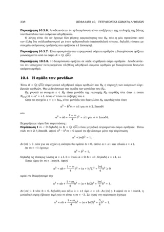 338 ΚΕΦΑΛΑΙΟ 10. ΤΕΤΡΑΓΩΝΙΚΑ ΣΩΜΑΤΑ ΑΡΙΘΜΩΝ
Παρατήρηση 10.3.6. Αποδεικνύεται ότι η διακρίνουσα είναι ανεξάρτητη της επιλογής της ϐάσης
του δακτυλίου των ακέραιων αλγεβρικών.
Ο λόγος είναι ότι αν έχουµε δύο ϐάσεις ακεραιότητας του RK τότε η µία προκύπτει από
την άλλη δια πολλαπλασισµού µε έναν ορθµοναδιαίο (unimodular) πίνακα, δηλαδή πίνακα µε
στοιχεία ακέραιους αριθµούς και ορίζουσα ±1 (άσκηση).
Παρατήρηση 10.3.7. Είναι ϕανερό ότι στα τετραγωνικά σώµατα αριθµών η διακρίνουσα ορίζεται
µονοσήµαντα από το σώµα K = Q(
√
m).
Παρατήρηση 10.3.8. Η διακρίνουσα ορίζεται σε κάθε αλγεβρικό σώµα αριθµών. Αποδεικνύε-
ται ότι υπάρχουν πεπερασµένου πλήθους αλγεβρικά σώµατα αριθµών µε διακρίνουσα δοσµένο
ακέραιο αριθµό.
10.4 Η οµάδα των µονάδων
΄Εστω K = Q(
√
m) τετραγωνικό αλγεβρικό σώµα αριθµών και RK η περιοχή των ακέραιων αλγε-
ϐρικών αριθµών. Θα µελετήσουµε την οµάδα των µονάδων του RK .
Ως γνωστό το στοιχείο ε ∈ RK είναι µονάδα της περιοχής RK ακριβώς τότε όταν η norm
NK/Q(ε) = εε = ±1, όπου ε είναι το συζυγές του ε.
΄Ωστε το στοιχείο ε = a + bωm είναι µονάδα του δακτυλίου RK ακριβώς τότε όταν
a2
− b2
m = ±1 για m ≡ 2, 3mod4
και
a2
+ ab +
1 − m
4
b2
= ±1 για m ≡ 1mod4.
Ξεχωρίζουµε τώρα δύο περιπτώσεις:
Περίπτωση Ι m  0 δηλαδή το K = Q(
√
m) είναι µιγαδικό τετραγωνικό σώµα αριθµών. ΄Εστω
πάλι m ≡ 2 ή 3mod4. Αφού a2
− b2
m  0 αρκεί να εξετάσουµε µόνο την περίπτωση
a2
+ |m|b2
= 1.
Αν |m|  1, τότε για να ισχύει η ισότητα ϑα πρέπει b = 0, οπότε a = ±1 και τελικά ε = ±1.
Αν m = −1 έχουµε
a2
+ b2
= 1,
δηλαδή τις τέσσερις λύσεις a = ±1, b = 0 και a = 0, b = ±1, δηλαδή ε = ±1, ±i.
΄Εστω τώρα ότι m ≡ 1mod4. Αφού
a2
+ ab +
1 − m
4
b2
= (a + b/2)2
+
|m|
4
b2
≥ 0
αρκεί να ϑεωρήσουµε την
a2
+ ab +
1 − m
4
b2
= (a + b/2)2
+
|m|
4
b2
= 1.
Αν |m|  4 τότε b = 0, δηλαδή και πάλι a = ±1 άρα ε = ±1. Αν |m| ≤ 4 αφού m ≡ 1mod4, η
µοναδική προς εξέταση τιµή του m είναι η m = −3. Σε αυτή την περίπτωση έχουµε
a2
+ ab +
1 − m
4
b2
= (a + b/2)2
+
3
4
b2
= 1.
 