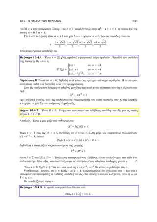 10.4. Η ΟΜΑ∆Α ΤΩΝ ΜΟΝΑ∆ΩΝ 339
Για |b| ≥ 2 δεν υπάρχουν λύσεις. Για b = 1 καταλήγουµε στην a2
+ a + 1 = 1, η οποία έχει τις
λύσεις a = 0 ή a = 1.
Για b = 0 οι λύσεις είναι a = ±1 και για b = −1 έχουµε a = 0. ΄Αρα οι µονάδες είναι οι
±1,
1 +
√
−3
2
,
1 −
√
−3
2
,
−1 +
√
−3
2
,
−1 −
√
−3
2
.
Εποµένως έχουµε αποδείξει το
Θεώρηµα 10.4.1. ΄Εστω K = Q(
√
m) µιγαδικό τετραγωνικό σώµα αριθµών. Η οµάδα των µονάδων
της περιοχής RK είναι η
E(RK ) =



{±1} αν m  −4
{±1, ±i} αν m = −4
{±1, ±1±
√
−3
2
} αν m = −3
Περίπτωση ΙΙ ΄Εστω ότι m  0, δηλαδή το K είναι ένα πραγµατικό σώµα αριθµών. Η περίπτωση
αυτή είναι πολύ πιο δύσκολη από την προηγούµενη.
Στον RK υπάρχουν άπειρες το πλήθος µονάδες και αυτό είναι συνέπεια του ότι η εξίσωση του
Pell
X2
− mY2
= 1
έχει άπειρες λύσεις, και της απλούστατης παρατήρησης ότι κάθε αριθµός του K της µορφής
x + y
√
m, x, y ∈ Z είναι ακέραιος αλγεβρικός.
Λήµµα 10.4.2. ΄Εστω B ∈ R. Υπάρχουν πεπερασµένου πλήθους µονάδες του RK για τις οποίες
ισχύει 1  ε  B.
Απόδειξη. ΄Εστω ε µια ϱίζα του πολυωνύµου
X2
− SK (ε)X ± 1.
Τώρα ε  1 και NK (ε) = ±1, συνεπώς αν ε είναι η άλλη ϱίζα του παραπάνω πολυωνύµου
|ε | = ε−1
 1, οπότε
|SK (ε)| = |ε + ε | ≤ |ε| + |ε |  B + 1.
∆ηλαδή ο ε είναι ϱίζα ένος πολυωνύµου της µορφής
X2
+ λX ± 1,
όπου λ ∈ Z και |λ| ≤ B + 1. Υπάρχουν πεπερασµένου πλήθους τέτοια πολυώνυµα και κάθε ένα
από αυτά έχει δύο ϱίζες, άρα καταλήγουµε σε πεπερασµένου πλήθους επιλογές για το ε.
΄Εστω ε ∈ E(RK ){±1}. Τότε κάποια από τις ε, −ε, ε−1
, −ε−1
ϑα είναι µεγαλύτερη του 1.
Υποθέτουµε, λοιπόν, ότι ε ∈ E(RK ) µε ε  1. Παρατηρούµε ότι ανάµεσα στο 1 και στο ε
υπάρχουν πεπερασµένες το πλήθος µονάδες του RK , ϑα υπάρχει και µια ελάχιστη, έστω η ε0, µε
1  ε0 ≤ ε.
Θα αποδείξουµε τώρα ότι
Θεώρηµα 10.4.3. Η οµάδα των µονάδων δίνεται από
E(RK ) = ±εn
0 : n ∈ Z .
 