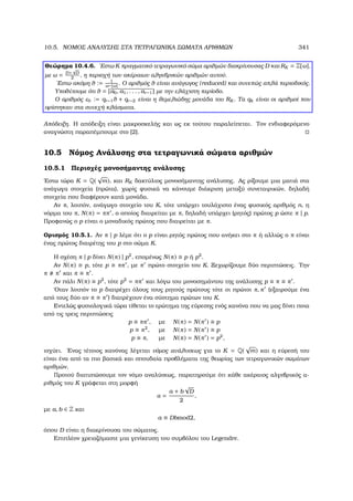10.5. ΝΟΜΟΣ ΑΝΑΛΥΣΗΣ ΣΤΑ ΤΕΤΡΑΓΩΝΙΚΑ ΣΩΜΑΤΑ ΑΡΙΘΜΩΝ 341
Θεώρηµα 10.4.6. ΄Εστω K πραγµατικό τετραγωνικό σώµα αριθµών διακρίνουσας D και RK = Z[ω],
µε ω = D+
√
D
2
, η περιοχή των ακέραιων αλγεβρικών αριθµών αυτού.
΄Εστω ακόµη θ := 1
ω−[ω]. Ο αριθµός θ είναι ανάγωγος (reduced) και συνεπώς απλά περιοδικός.
Υποθέτουµε ότι θ = [a0, a1, . . . , ar−1] µε την ελάχιστη περίοδο.
Ο αριθµός ε0 := qr−1θ + qr−2 είναι η ϑεµελιώδης µονάδα του RK . Τα qk είναι οι αριθµοί που
ορίστηκαν στα συνεχή κλάσµατα.
Απόδειξη. Η απόδειξη είναι µακροσκελής και ως εκ τούτου παραλείπεται. Τον ενδιαφερόµενο
αναγνώστη παραπέµπουµε στο [2].
10.5 Νόµος Ανάλυσης στα τετραγωνικά σώµατα αριθµών
10.5.1 Περιοχές µονοσήµαντης ανάλυσης
΄Εστω τώρα K = Q(
√
m), και RK δακτύλιος µονοσήµαντης ανάλυσης. Ας ϱίξουµε µια µατιά στα
ανάγωγα στοιχεία (πρώτα), χωρίς ϕυσικά να κάνουµε διάκριση µεταξύ συνεταιρικών, δηλαδή
στοιχεία που διαφέρουν κατά µονάδα.
Αν π, λοιπόν, ανάγωγο στοιχείο του K, τότε υπάρχει τουλάχιστο ένας ϕυσικός αριθµός n, η
νόρµα του π, N(π) = ππ , ο οποίος διαιρείται µε π, δηλαδή υπάρχει (ϱητός) πρώτος p ώστε π | p.
Προφανώς ο p είναι ο µοναδικός πρώτος που διαιρείται µε π.
Ορισµός 10.5.1. Αν π | p λέµε ότι ο p είναι ϱητός πρώτος που ανήκει στο π ή αλλιώς ο π είναι
ένας πρώτος διαιρέτης του p στο σώµα K.
Η σχέση π | p δίνει N(π) | p2
, εποµένως N(π) p ή p2
.
Αν N(π) p, τότε p ππ , µε π πρώτο στοιχείο του K. Ξεχωρίζουµε δύο περιπτώσεις. Την
π π και π π .
Αν πάλι N(π) p2
, τότε p2
= ππ και λόγω του µονοσηµάντου της ανάλυσης p π π .
΄Οταν λοιπόν το p διατρέχει όλους τους ϱητούς πρώτους τότε οι πρώτοι π, π (εξαιρούµε ένα
από τους δύο αν π π ) διατρέχουν ένα σύστηµα πρώτων του K.
Εντελώς ϕυσιολογικά τώρα τίθεται το ερώτηµα της εύρεσης ενός κανόνα που να µας δίνει ποια
από τις τρεις περιπτώσεις
p ππ , µε N(π) = N(π ) p
p π2
, µε N(π) = N(π ) p
p π, µε N(π) = N(π ) = p2
,
ισχύει. ΄Ενας τέτοιος κανόνας λέγεται νόµος ανάλυσεως για το K = Q(
√
m) και η εύρεσή του
είναι ένα από τα πιο ϐασικά και σπουδαία προβλήµατα της ϑεωρίας των τετραγωνικών σωµάτων
αριθµών.
Προτού διατυπώσουµε τον νόµο αναλύσεως, παρατηρούµε ότι κάθε ακέραιος αλγεβρικός α-
ϱιθµός του K γράφεται στη µορφή
α =
a + b
√
D
2
,
µε a, b ∈ Z και
a ≡ Dbmod2,
όπου D είναι η διακρίνουσα του σώµατος.
Επιπλέον χρειαζόµαστε µια γενίκευση του συµβόλου του Legendre.
 
