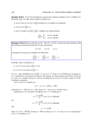 342 ΚΕΦΑΛΑΙΟ 10. ΤΕΤΡΑΓΩΝΙΚΑ ΣΩΜΑΤΑ ΑΡΙΘΜΩΝ
Ορισµός 10.5.2. Αν D είναι διακρίνουσα τετραγωνικού σώµατος αριθµών, τότε το σύµβολο του
Kronecker D
p
, για κάθε πρώτο αριθµό p, ορίζεται ως:
• Αν p 2 και p D, τότε το D
p
ταυτίζεται µε το σύµβολο του Legendre.
• Αν p | D τότε D
p
= 0.
• Αν D ≡ 1mod4, τότε D
2
= 2
D
= σύµβολο του Jacobi δηλαδή
D
2
=



1 αν D ≡ 1mod8
−1 αν D ≡ 5mod8
Θεώρηµα 10.5.3 (Νόµος ανάλυσης στο K). ΄Εστω K = Q(
√
m), τετραγωνικό σώµα αριθµών µε RK
δακτύλιος µονοσήµαντης ανάλυσης. Οι τρεις περιπτώσεις
p ππ , p π2
, p π
αντιστοιχούν στις τιµές του συµβόλου του Kronecker
D
p
= 1,
D
p
= 0,
D
p
= −1.
Απόδειξη. Αρκεί να δείξουµε ότι
1. p π2
αν και µόνο αν D
p
= 0 και
2. p ππ αν και µόνο αν D
p
= 1
Για το 1. Θα αποδείξουµε ότι αν D
p
= 0, τότε p π2
. ΄Εστω p | D. Υποθέτουµε καταρχάς ότι
p π, δηλαδή ότι ο p παραµένει στο K και πάλι πρώτος. Σε όλες τις άλλες περιπτώσεις, εκτός της
p = 2 και m ≡ 3mod4, έχουµε p |
√
m και καταλήγουµε στο ότι p2
| m, άτοπο, αφού ο m είναι
ελεύθερος τετραγώνου.
Αν p = 2 και m ≡ 3mod4 τότε
2 | 1 − m = (1 −
√
m)(1 +
√
m),
συνεπώς 2 | (1 −
√
m) ή 2 | (1 +
√
m). ΄Αρα 4 | (1 − m) και m ≡ 1mod4, άτοπο.
Εποµένως p ππ και αρκεί να δείξουµε ότι π π . Γράφουµε το
π =
a + b
√
D
2
, a, b ∈ Z, a ≡ bDmod2
και
π =
a − b
√
D
2
, a, b ∈ Z, a ≡ bDmod2,
άρα
π − π = b
√
D.
Τώρα π | p | D =
√
D
√
D, συνεπώς π |
√
D και έχουµε π | (π − π ), άρα π | π και καταλήγουµε
στο π π , δηλαδή p π2
.
 