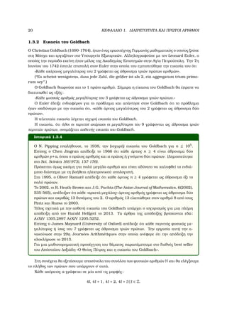 20 ΚΕΦΑΛΑΙΟ 1. ∆ΙΑΙΡΕΤΟΤΗΤΑ ΚΑΙ ΠΡΩΤΟΙ ΑΡΙΘΜΟΙ
1.3.2 Εικασία του Goldbach
Ο Christian Goldbach (1690-1764), ήταν ένας ερασιτέχνης Γερµανός µαθηµατικός ο οποίος Ϲούσε
στη Μόσχα και εργαζόταν στο Υπουργείο Εξωτερικών. Αλληλογραφούσε µε τον Leonard Euler, ο
οποίος την περίοδο εκείνη ήταν µέλος της Ακαδηµίας Επιστηµών στην Αγία Πετρούπολη. Την 7η
Ιουνίου του 1742 έστειλε επιστολή στον Euler στην οποία του εµπιστεύθηκε την εικασία του ότι
«Κάθε ακέραιος µεγαλύτερος του 2 γράφεται ως άθροισµα τριών πρώτων αριθµών».
(‘‘Es scheint wenigstens, dass jede Zahl, die gr¨oßer ist als 2, ein aggregatum trium primo-
rum sey’’.)
Ο Goldbach ϑεωρούσε και το 1 πρώτο αριθµό. Σήµερα η είκασια του Goldbach ϑα έπρεπε να
διατυπωθεί ως εξής:
«Κάθε ϕυσικός αριθµός µεγαλύτερος του 5 γράφεται ως άθροισµα τριών πρώτων.»
Ο Euler έδειξε ενδιαφέρον για το πρόβληµα και απάντησε στον Goldbach ότι το πρόβληµα
ήταν ισοδύναµο µε την εικασία ότι, «κάθε άρτιος µεγαλύτερος του 2 γράφεται ως άθροισµα δύο
πρώτων».
Η τελευταία εικασία λέγεται ισχυρή εικασία του Goldbach.
Η εικασία, ότι όλοι οι περιττοί ακέραιοι οι µεγαλύτεροι του 9 γράφονται ως άθροισµα τριών
περιττών πρώτων, ονοµάζεται ασθενής εικασία του Goldbach.
Ιστορικά 1.3.4
Ο N. Pipping επαλήθευσε, το 1938, την (ισχυρή) εικασία του Goldbach για n ≤ 105
.
Επίσης ο Chen Jingrun απέδειξε το 1966 ότι κάθε άρτιος n ≥ 4 είναι άθροισµα δύο
αριθµών p+a, όπου ο πρώτος αριθµός και a πρώτος ή γινόµενο δύο πρώτων. (∆ηµοσιεύτηκε
στο Sci. Scinica 16(1973), 157-176).
Πρόκειται όµως ακόµη για πολύ µεγάλο αριθµό και είναι αδύνατο να καλυφθεί το ενδιά-
µεσο διάστηµα µε τη ϐοήθεια ηλεκτρονικού υπολογιστή.
Στα 1995, ο Oliver Ramar´e απέδειξε ότι κάθε άρτιος n ≥ 4 γράφεται ως άθροισµα έξι το
πολύ πρώτων.
Το 2002, οι R. Heath-Brown και J.G. Puchta (The Asian Journal of Mathematics, 6(2002),
535-565), απέδειξαν ότι κάθε «αρκετά µεγάλος» άρτιος αριθµός γράφεται ως άθροισµα δύο
πρώτων και ακριβώς 13 δυνάµεις του 2. Ο αριθµός 13 ελαττώθηκε στον αριθµό 8 από τους
Pintz και Ruzsa το 2003.
Τέλος σχετικά µε την ασθενή εικασία του Goldbach υπάρχει ο ισχυρισµός για µια πλήρη
απόδειξη από τον Harald Helfgott το 2013. Τα άρθρα της απόδειξης ϐρίσκονται εδώ:
ArXiV 1305.2897 ArXiV 1205.5252.
Επίσης ο James Maynard (University of Oxford) απέδειξε ότι κάθε περιττός ϕυσικός µε-
γαλύτερος ή ίσος του 7 γράφεται ως άθροισµα τριών πρώτων. Την εργασία αυτή την α-
νακοίνωσε στην 29η Journ´ees Arithm´etiques στην οποία ανέφερε ότι την απόδειξη την
ολοκλήρωσε το 2013.
Για µια µυθιστορηµατική προσέγγιση του ϑέµατος παραπέµπουµε στο διεθνές best seller
του Απόστολου ∆οξιάδη «Ο Θείος Πέτρος και η εικασία του Goldbach».
Στη συνέχεια ϑα εξετάσουµε υποσύνολα του συνόλου των ϕυσικών αριθµών N και ϑα ελέγξουµε
το πλήθος των πρώτων που υπάρχουν σ΄ αυτά.
Κάθε ακέραιος a γράφεται σε µία από τις µορφές:
4l, 4l + 1, 4l + 2, 4l + 3 | l ∈ Z.
 