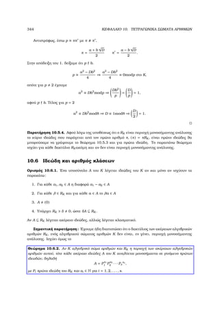 344 ΚΕΦΑΛΑΙΟ 10. ΤΕΤΡΑΓΩΝΙΚΑ ΣΩΜΑΤΑ ΑΡΙΘΜΩΝ
Αντιστρόφως, έστω p ππ µε π π ,
π =
a + b
√
D
2
π =
a − b
√
D
2
.
Στην απόδειξη του 1. δείξαµε ότι p b.
p
a2
− Db2
4
⇒
a2
− Db2
4
≡ 0modp στο K,
οπότε για p 2 έχουµε
a2
≡ Db2
modp ⇒
Db2
p
=
D
p
= 1,
αφού p b. Τέλος για p = 2
a2
≡ Db2
mod8 ⇒ D ≡ 1mod8 ⇒
D
2
= 1.
Παρατήρηση 10.5.4. Αφού λόγω της υποθέσεως ότι ο RK είναι περιοχή µονοσήµαντης ανάλυσης
το κύριο ιδεώδες που παράγεται από τον πρώτο αριθµό π, (π) = πRK , είναι πρώτο ιδεώδες ϑα
µπορούσαµε να γράψουµε το ϑεώρηµα 10.5.3 και για πρώτα ιδεώδη. Το παραπάνω ϑεώρηµα
ισχύει για κάθε δακτύλιο RK ακόµη και αν δεν είναι περιοχή µονοσήµαντης ανάλυσης.
10.6 Ιδεώδη και αριθµός κλάσεων
Ορισµός 10.6.1. ΄Ενα υποσύνολο A του K λέγεται ιδεώδες του K αν και µόνο αν ισχύουν τα
παρακάτω:
1. Για κάθε a1, a2 ∈ A η διαφορά a1 − a2 ∈ A
2. Για κάθε λ ∈ RK και για κάθε a ∈ A το λa ∈ A
3. A (0)
4. Υπάρχει RK δ 0, ώστε δA ⊆ RK .
Αν A ⊆ RK λέγεται ακέραιο ιδεώδες, αλλιώς λέγεται κλασµατικό.
Σηµαντική παρατήρηση: ΄Εχουµε ήδη διαπιστώσει ότι ο δακτύλιος των ακέραιων αλγεβρικών
αριθµών RK , ενός αλγεβρικού σώµατος αριθµών K δεν είναι, εν γένει, περιοχή µονοσήµαντης
ανάλυσης. Ισχύει όµως το
Θεώρηµα 10.6.2. Αν K αλγεβρικό σώµα αριθµών και RK η περιοχή των ακέραιων αλγεβρικών
αριθµών αυτού, τότε κάθε ακέραιο ιδεώδες A του K αναλύεται µονοσήµαντα σε γινόµενο πρώτων
ιδεωδών, δηλαδή
A = P
α1
1 P
α2
2 · · · Ps
αs
,
µε Pi πρώτα ιδεώδη του RK και αi ∈ N για i = 1, 2, . . . , s.
 