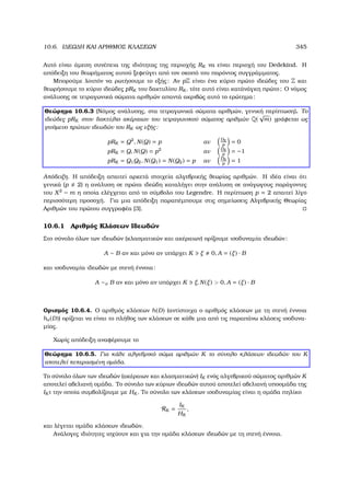 10.6. Ι∆ΕΩ∆Η ΚΑΙ ΑΡΙΘΜΟΣ ΚΛΑΣΕΩΝ 345
Αυτό είναι άµεση συνέπεια της ιδιότητας της περιοχής RK να είναι περιοχή του Dedekind. Η
απόδειξη του ϑεωρήµατος αυτού ξεφεύγει από τον σκοπό του παρόντος συγγράµµατος.
Μπορούµε λοιπόν να ϱωτήσουµε το εξής: Αν pZ είναι ένα κύριο πρώτο ιδεώδες του Z και
ϑεωρήσουµε το κύριο ιδεώδες pRK του δακτυλίου RK , τότε αυτό είναι κατάνάγκη πρώτο; Ο νόµος
ανάλυσης σε τετραγωνικά σώµατα αριθµών απαντά ακριβώς αυτό το ερώτηµα:
Θεώρηµα 10.6.3 (Νόµος ανάλυσης, στα τετραγωνικά σώµατα αριθµών, γενική περίπτωση). Το
ιδεώδες pRK στον δακτύλιο ακέραιων του τετραγωνικού σώµατος αριθµών Q(
√
m) γράφεται ως
γινόµενο πρώτων ιδεωδών του RK ως εξής:
pRK = Q2
, N(Q) = p αν
DK
p
= 0
pRK = Q, N(Q) = p2
αν
DK
p
= −1
pRK = Q1Q2, N(Q1) = N(Q2) = p αν
DK
p
= 1
Απόδειξη. Η απόδειξη απαιτεί αρκετά στοιχεία αλγεβρικής ϑεωρίας αριθµών. Η ιδέα είναι ότι
γενικά (p 2) η ανάλυση σε πρώτα ιδεώδη καταλήγει στην ανάλυση σε ανάγωγους παράγοντες
του X2
− m η οποία ελέγχεται από το σύµβολο του Legendre. Η περίπτωση p = 2 απαιτεί λίγο
περισσότερη προσοχή. Για µια απόδειξη παραπέµπουµε στις σηµείωσεις Αλγεβρικής Θεωρίας
Αριθµών του πρώτου συγγραφέα [3].
10.6.1 Αριθµός Κλάσεων Ιδεωδών
Στο σύνολο όλων των ιδεωδών (κλασµατικών και ακέραιων) ορίζουµε ισοδυναµία ιδεωδών:
A ∼ B αν και µόνο αν υπάρχει K ξ 0, A = (ξ) · B
και ισοδυναµία ιδεωδών µε στενή έννοια:
A ∼σ B αν και µόνο αν υπάρχει K ξ, N(ξ)  0, A = (ξ) · B
Ορισµός 10.6.4. Ο αριθµός κλάσεων h(D) (αντίστοιχα ο αριθµός κλάσεων µε τη στενή έννοια
hσ(D)) ορίζεται να είναι το πλήθος των κλάσεων σε κάθε µια από τις παραπάνω κλάσεις ισοδυνα-
µίας.
Χωρίς απόδειξη αναφέρουµε το
Θεώρηµα 10.6.5. Για κάθε αλγεβρικό σώµα αριθµών K το σύνολο κλάσεων ιδεωδών του K
αποτελεί πεπερασµένη οµάδα.
Το σύνολο όλων των ιδεωδών (ακέραιων και κλασµατικών) IK ενός αλγεβρικού σώµατος αριθµών K
αποτελεί αβελιανή οµάδα. Το σύνολο των κύριων ιδεωδών αυτού αποτελεί αβελιανή υποοµάδα της
IK τ την οποία συµβολίζουµε µε HK . Το σύνολο των κλάσεων ισοδυναµίας είναι η οµάδα πηλίκο
RK =
IK
HK
,
και λέγεται οµάδα κλάσεων ιδεωδών.
Ανάλογες ιδιότητες ισχύουν και για την οµάδα κλάσεων ιδεωδών µε τη στενή έννοια.
 