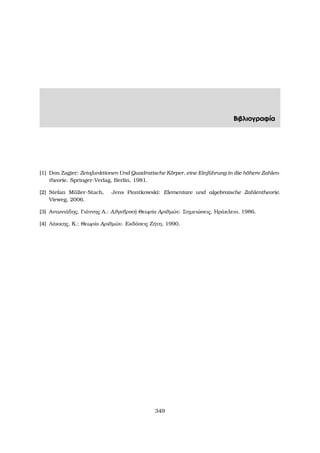 Βιβλιογραφία
[1] Don Zagier: Zetafunktionen Und Quadratische K¨orper, eine Einf¨uhrung in die h¨ohere Zahlen-
theorie. Springer-Verlag, Berlin, 1981.
[2] Stefan M¨uller-Stach, Jens Piontkowski: Elementare und algebraische Zahlentheorie.
Vieweg, 2006.
[3] Αντωνιάδης, Γιάννης Α.: Αλγεβρική Θεωρία Αριθµών. Σηµειώσεις, Ηράκλειο, 1986.
[4] Λάκκης, Κ.: Θεωρία Αριθµών. Εκδόσεις Ζήτη, 1990.
349
 