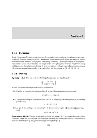 Παράρτηµα Α
11.1 Εισαγωγή
΄Οπως έχει αναφερθεί ήδη προοδευτικά στο δεύτερο µέρος του παρόντος συγγράµµατος χρησιµο-
ποιούνται ϐασικές έννοιες άλγεβρας. Θεωρούµε ότι οι έννοιες αυτές είναι ήδη γνωστές από τη
διδασκαλία ενός ϐασικού εισαγωγικού µαθήµατος άλγεβρας. Προκειµένου όµως να στηρίξουµε,
κατά κάποιο τρόπο, την αυτοτέλεια του κειµένου ϑα αναφερθούµε εν συντοµία στις έννοιες αυτές
καθώς και στις ϐασικές τους ιδιότητες. Ο αναγνώστης που επιθυµεί να αναζητήσει περισσότερες
πληροφορίες µπορεί να ανατρέξει σε γενικά ϐιβλία ΄Αλγεβρας όπως τα [5], [4], [3], [2], [1].
11.2 Οµάδες
Ορισµός 11.2.1. ΄Ενα µη-κενό σύνολο G εφοδιασµένο µε µια διµελή πράξη
◦
G × G → G
(x, y) → x ◦ y
λέγεται οµάδα όταν επαληθεύει τα ακόλουθα αξιώµατα:
G1 Για όλα τα στοιχεία x, y, z του συνόλου G ισχύει (αξίωµα προσεταιριστικότητας):
(x ◦ y) ◦ z = x ◦ (y ◦ z).
G2 Υπάρχει ένα στοιχείο e ∈ G τέτοιο ώστε για όλα τα στοιχεία g ∈ G να ισχύει (αξίωµα ύπαρξης
µοναδιαίου):
e ◦ g = g ◦ e = g.
G3 Αν g ∈ G τότε υπάρχει ένα στοιχείο g∗ ∈ G τέτοιο ώστε να ισχύει (αξίωµα ύπαρξης αντιστρό-
ϕου):
g ◦ g∗
= e = g∗
◦ g
Παρατήρηση 11.2.2. Εύκολα αποδεικνύεται ότι σε µια οµάδα (G, ◦), το µοναδιαίο στοιχείο είναι
µοναδικό καθώς και ότι για κάθε g ∈ G υπάρχει ακριβώς ένα αντίστροφο αυτού g∗. Στη συνέχεια
αντί του συµβολισµού g∗ ϑα χρησιµοποιούµε τον συµβολισµό g−1
.
351
 