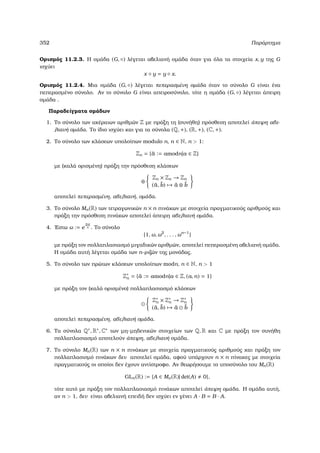 352 Παράρτηµα
Ορισµός 11.2.3. Η οµάδα (G, ◦) λέγεται αβελιανή οµάδα όταν για όλα τα στοιχεία x, y της G
ισχύει
x ◦ y = y ◦ x.
Ορισµός 11.2.4. Μια οµάδα (G, ◦) λέγεται πεπερασµένη οµάδα όταν το σύνολο G είναι ένα
πεπερασµένο σύνολο. Αν το σύνολο G είναι απειροσύνολο, τότε η οµάδα (G, ◦) λέγεται άπειρη
οµάδα .
Παραδείγµατα οµάδων
1. Το σύνολο των ακέραιων αριθµών Z µε πράξη τη (συνήθη) πρόσθεση αποτελεί άπειρη αβε-
λιανή οµάδα. Το ίδιο ισχύει και για τα σύνολα (Q, +), (R, +), (C, +).
2. Το σύνολο των κλάσεων υπολοίπων modulo n, n ∈ N, n  1:
Zn = {¯a := amodn|a ∈ Z}
µε (καλά ορισµένη) πράξη την πρόσθεση κλάσεων
⊕
Zn × Zn → Zn
(¯a, ¯b) → ¯a ⊕ ¯b
αποτελεί πεπερασµένη, αβελιανή, οµάδα.
3. Το σύνολο Mn(R) των τετραγωνικών n × n πινάκων µε στοιχεία πραγµατικούς αριθµούς και
πράξη την πρόσθεση πινάκων αποτελεί άπειρη αβελιανή οµάδα.
4. ΄Εστω ω := e
2πi
n . Το σύνολο
{1, ω, ω2
, . . . , ωn−1
}
µε πράξη τον πολλαπλασιασµό µιγαδικών αριθµών, αποτελεί πεπερασµένη αβελιανή οµάδα.
Η οµάδα αυτή λέγεται οµάδα των n-ϱιζών της µονάδας.
5. Το σύνολο των πρώτων κλάσεων υπολοίπων modn, n ∈ N, n  1
Z∗
n = {¯a := amodn|a ∈ Z, (a, n) = 1}
µε πράξη τον (καλά ορισµένο) πολλαπλασιασµό κλάσεων
Z∗
n × Z∗
n → Z∗
n
(¯a, ¯b) → ¯a ¯b
αποτελεί πεπερασµένη, αβελιανή οµάδα.
6. Τα σύνολα Q∗, R∗, C∗ των µη-µηδενικών στοιχείων των Q, R και C µε πράξη τον συνήθη
πολλαπλασιασµό αποτελούν άπειρη, αβελιανή οµάδα.
7. Το σύνολο Mn(R) των n × n πινάκων µε στοιχεία πραγµατικούς αριθµούς και πράξη τον
πολλαπλασισµό πινάκων δεν αποτελεί οµάδα, αφού υπάρχουν n × n πίνακες µε στοιχεία
πραγµατικούς οι οποίοι δεν έχουν αντίστροφο. Αν ϑεωρήσουµε το υποσύνολο του Mn(R)
GLn(R) := {A ∈ Mn(R)| det(A) 0},
τότε αυτό µε πράξη τον πολλαπλασιασµό πινάκων αποτελεί άπειρη οµάδα. Η οµάδα αυτή,
αν n  1, δεν είναι αβελιανή επειδή δεν ισχύει εν γένει A · B = B · A.
 