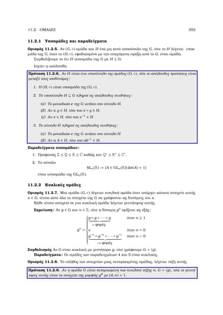 11.2. ΟΜΑ∆ΕΣ 353
11.2.1 Υποοµάδες και παραδείγµατα
Ορισµός 11.2.5. Αν (G, ◦) οµάδα και H ένα µη κενό υποσύνολο της G, τότε το H λέγεται υποο-
µάδα της G, όταν το (H, ◦), εφοδιασµένο µε την επαγόµενη πράξη από το G, είναι οµάδα.
Συµβολίζουµε το ότι H υποοµάδα της G µε H ≤ G.
Ισχύει η ακόλουθη
Πρόταση 11.2.6. Αν H είναι ένα υποσύνολο της οµάδας (G, ◦), τότε οι ακόλουθες προτάσεις είναι
µεταξύ τους ισοδύναµες:
1. Η (H, ◦) είναι υποοµάδα της (G, ◦).
2. Το υποσύνολο H ⊆ G πληροί τις ακόλουθες συνθήκες:
(αʹ) Το µοναδιαίο e της G ανήκει στο σύνολο H.
(ϐʹ) Αν x, y ∈ H, τότε και x ◦ y ∈ H.
(γʹ) Αν x ∈ H, τότε και x−1
∈ H
3. Το σύνολο H πληροί τις ακόλουθες συνθήκες:
(αʹ) Το µοναδιαίο e της G ανήκει στο σύνολο H
(ϐʹ) Αν a, b ∈ H, τότε και ab−1
∈ H.
Παραδείγµατα υποοµάδων:
1. Προφανώς Z ≤ Q ≤ R ≤ C καθώς και Q∗ ≤ R∗ ≤ C∗.
2. Το σύνολο
SLn(R) := {A ∈ GLn(R)| det(A) = 1}
είναι υποοµάδα της GLn(R).
11.2.2 Κυκλικές οµάδες
Ορισµός 11.2.7. Μια οµάδα (G, ◦) λέγεται κυκλική οµάδα όταν υπάρχει κάποιο στοιχείο αυτής
x ∈ G, τέτοιο ώστε όλα τα στοιχεία της G να γράφονται ως δυνάµεις του x.
Κάθε τέτοιο στοιχείο σε µια κυκλική οµάδα λέγεται γεννήτορας αυτής.
Σηµείωση: Αν g ∈ G και n ∈ Z, τότε η δύναµη gn
ορίζεται ως εξής:
gn
=



g ◦ g ◦ · · · ◦ g
n ϕορές
όταν n ≥ 1
e όταν n = 0
g−1
◦ g−n
◦ · · · ◦ g−1
−n ϕορές
όταν n  0
Συµβολισµός Αν G είναι κυκλική µε γεννήτορα g, τότε γράφουµε G = g .
Παραδείγµατα: Οι οµάδες των παραδειγµάτων 4 και 5 είναι κυκλικές.
Ορισµός 11.2.8. Το πλήθος των στοιχείων µιας πεπερασµένης οµάδας, λέγεται τάξη αυτής.
Πρόταση 11.2.9. Αν η οµάδα G είναι πεπερασµένη και κυκλική τάξης n, G = g , τότε οι γεννή-
τορες αυτής είναι τα στοιχεία της µορφής gd
µε (d, n) = 1.
 