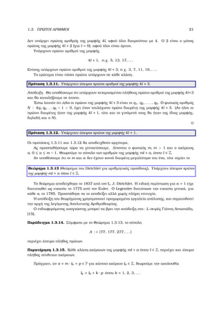 1.3. ΠΡΩΤΟΙ ΑΡΙΘΜΟΙ 21
∆εν υπάρχει πρώτος αριθµός της µορφής 4l, αφού όλοι διαιρούνται µε 4. Ο 2 είναι ο µόνος
πρώτος της µορφής 4l + 2 (για l = 0), αφού όλοι είναι άρτιοι.
Υπάρχουν πρώτοι αριθµοί της µορφής
4l + 1, π.χ. 5, 13, 17, . . .
Επίσης υπάρχουν πρώτοι αριθµοί της µορφής 4l + 3, π.χ. 3, 7, 11, 19, . . ..
Το ερώτηµα είναι πόσοι πρώτοι υπάρχουν σε κάθε κλάση.
Πρόταση 1.3.11. Υπάρχουν άπειροι πρώτοι αριθµοί της µορφής 4l + 3.
Απόδειξη. Θα υποθέσουµε ότι υπάρχουν πεπερασµένου πλήθους πρώτοι αριθµοί της µορφής 4l+3
και ϑα καταλήξουµε σε άτοπο.
΄Εστω λοιπόν ότι όλοι οι πρώτοι της µορφής 4l + 3 είναι οι q1, q2, . . . , q5. Ο ϕυσικός αριθµός
N : 4q1 q2 . . . q5 − 1 > 0, έχει έναν τουλάχιστο πρώτο διαιρέτη της µορφής 4l + 3. (Αν όλοι οι
πρώτοι διαιρέτες ήταν της µορφής 4l + 1, τότε και το γινόµενό τους ϑα ήταν της ίδιας µορφής,
δηλαδή και ο N).
Πρόταση 1.3.12. Υπάρχουν άπειροι πρώτοι της µορφής 4l + 1.
Οι προτάσεις 1.3.11 και 1.3.12 ϑα αποδειχθούν αργότερα.
Ας προσπαθήσουµε τώρα να γενικεύσουµε. ∆ίνονται ο ϕυσικός m, m > 1 και ο ακέραιος
a, 0 ≤ a ≤ m − 1. Θεωρούµε το σύνολο των αριθµών της µορφής ml + a, όπου l ∈ Z.
Αν υποθέσουµε ότι οι m και a δεν έχουν κοινό διαιρέτη µεγαλύτερο του ένα, τότε ισχύει το
Θεώρηµα 1.3.13 (Θεώρηµα του Dirichlet για αριθµητικές προόδους). Υπάρχουν άπειροι πρώτοι
της µορφής ml + a όπου l ∈ Z.
Το ϑεώρηµα αποδείχθηκε το 1837 από τον L. J. Dirichlet. Η ειδική περίπτωση για a = 1 είχε
διατυπωθεί ως εικασία το 1775 από τον Euler. Ο Legendre διατύπωσε την εικασία γενικά, για
κάθε a, το 1785. Προσπάθησε να το αποδείξει αλλά χωρίς πλήρη επιτυχία.
Η απόδειξη του ϑεωρήµατος χρησιµοποιεί προχωρηµένα εργαλεία ανάλυσης, και σηµατοδοτεί
την αρχή της λεγόµενης Αναλυτικής Αριθµοθεωρίας.
Ο ενδιαφερόµενος αναγνώστης µπορεί να ϐρει την απόδειξη στο: L-σειρές Γιάννη Αντωνιάδη,
[15].
Παράδειγµα 1.3.14. Σύµφωνα µε το Θεώρηµα 1.3.13, το σύνολο
A : = {77, 177, 277, . . .}
περιέχει άπειρο πλήθος πρώτων.
Παρατήρηση 1.3.15. Κάθε κλάση ακέραιων της µορφής ml + a όπου l ∈ Z, περιέχει και άπειρο
πλήθος σύνθετων ακέραιων.
Πράγµατι, αν a + m · l0 = p ∈ P για κάποιο ακέραιο l0 ∈ Z, ϑεωρούµε την ακολουθία
lk = l0 + k · p όπου k = 1, 2, 3, . . .
 