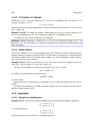 354 Παράρτηµα
11.2.3 Το ϑεώρηµα του Lagrange
Υποθέτουµε ότι (G, ◦) είναι µια οµάδα και H ≤ G είναι µια υποοµάδα αυτής. Στο σύνολο G × G
ορίζουµε τη σχέση: a, b ∈ G,
a ∼ b ⇔ a−1
b ∈ H.
Η σχέση αυτή είναι µια σχέση ισοδυναµίας. Η κλάση ισοδυναµίας του στοιχείου a είναι το σύνολο
aH := {ah|h ∈ H}.
Ορισµός 11.2.10. Το πλήθος των κλάσεων ισοδυναµίας της H στην G, λέγεται δείκτης της H
στην G και συµβολίζεται µε [G : H]. Η τάξη µιας οµάδας (G, ◦) συµβολίζεται µε |G|.
Το παρακάτω είναι γνωστό ως ϑεώρηµα του Lagrange .
Θεώρηµα 11.2.11 (Lagrange). Υποθέτουµε ότι η G είναι µια πεπερασµένη οµάδα και H ≤ G.
Ισχύει |G| = [G : H] · |H|. Εποµένως, η τάξη µιας υποοµάδας µιας πεπερασµένης οµάδας διαιρεί την
τάξη της οµάδας.
11.2.4 Οµάδα πηλίκου
΄Εστω G µια οµάδα και H ≤ G µια υποοµάδα αυτής. Στο σύνολο των κλάσεων ισοδυναµίας που
ορίσαµε παραπάνω, έχουµε τις κλάσεις {aH|a ∈ G}. Θα ϑέλαµε να ορίσουµε ένα πολλαπλασιασµό
στο σύνολο κλάσεων ώστε να αποκτήσει δοµή οµάδας, την οποία ονοµάζουµε οµάδα πηλίκου.
Αυτό όµως δεν είναι πάντοτε δυνατό.
Ορισµός 11.2.12. ΄Εστω G µια οµάδα και H ≤ G. Η H λέγεται κανονική υποοµάδα της G όταν
ισχύει aH = Ha για κάθε a ∈ G, όπου Ha = {ha|h ∈ H}.
Αν τώρα G είναι οµάδα και H κανονική υποοµάδα της G, τότε το σύνολο
G/H := {aH|a ∈ G}
µε πράξη τον (καλά ορισµένο) πολλαπλασιασµό
(aH)(bH) = ab(H),
αποτελεί οµάδα.
΄Αµεση συνέπεια του ϑεωρήµατος του Lagrange είναι ότι η τάξη της οµάδας G/H είναι ίση µε
|G|/|H|.
Αν τώρα G είναι αβελιανή, τότε κάθε υποοµάδα αυτής H είναι κανονική και συνεπώς πάντοτε
ορίζεται η οµάδα πηλίκου G/H.
11.3 ∆ακτύλιοι
11.3.1 Ορισµοί και παραδείγµατα
Ορισµός 11.3.1. ΄Ενα µη-κενό σύνολο R εφοδιασµένο µε δύο (διµελής) πράξεις, πρόσθεσης
+
R × R → R
(a, b) → a + b
και πολλαπλασίασµου
·
R × R → R
(a, b) → a · b
λέγεται δακτύλιος, όταν επαληθεύει τα ακόλουθα αξιώµατα:
 